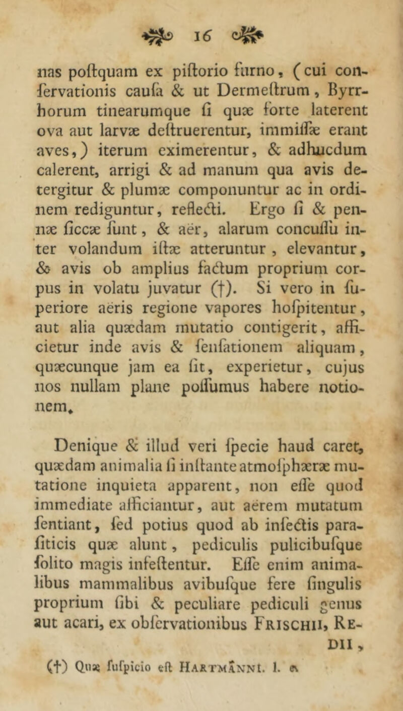 nas podquam ex pidorio furno, (cui con- fervationis caufa & ut Dermedrum, Byrr- horum tinearumque fi quae forte laterent ova aut larvae dedruerentur, immilfae erant aves,) iterum eximerentur, & adluucdum calerent, arrigi & ad manum qua avis de- tergitur & plumae componuntur ac in ordi- nem rediguntur, refledi. Ergo fi & pen- nae ficcae fiunt, & aer, alarum conculfiu in- ter volandum illas atteruntur, elevantur, &• avis ob amplius fadum proprium cor- pus in volatu juvatur (f). Si vero in fiu- periore aeris regione vapores holpitentur, aut alia quaedam mutatio contigerit, affi- cietur inde avis & fienfationem aliquam, quaecunque jam ea fit, experietur, cujus nos nullam plane poifumus habere notio- nem* Denique & illud veri fpecie haud caret, quaedam animalia li initante atmolphaerae mu- tatione inquieta apparent, non elfie quod immediate alficiantur, aut aerem mutatum fentiant, fied potius quod ab inledis para- fiticis quae alunt, pediculis pulicibufque fiolito magis infedentur. Elfie enim anima- libus mammalibus avibufique fere fingulis proprium fibi & peculiare pediculi genus aut acari, ex oblcrvationibus Frischii, Re- dii „ (t) Quae fufpicio eft Ha&tmXnnI. 1. e\