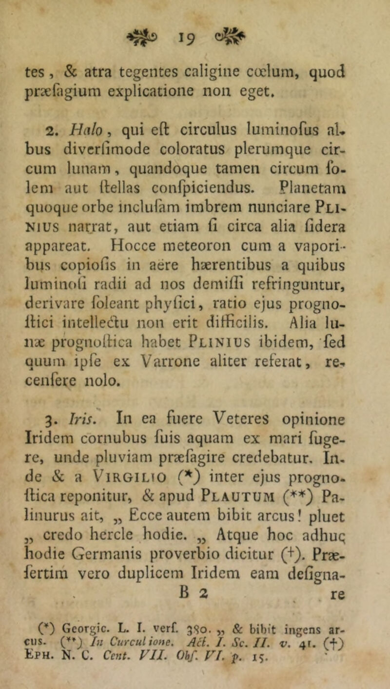 tes , & atra tegentes caligine coelum, quod pradagium explicatione non eget, 2. Halo, qui eft circulus luminofus aU bus diverlimode coloratus plerumque cir- cum lunam, quandoque tamen circum io- lem aut Hellas confpiciendus. Planetam quoque orbe lnclulam imbrem nunciare Pli- nius narrat, aut etiam ii circa alia fidera appareat. Hocce meteoron cum a vapori- bus copiolis in aere haerentibus a quibus Iuminoii radii ad nos demiflt refringuntur, derivare foleant phyfici, ratio ejus progno- ilici intelledtu non erit difficilis. Alia lu- nae prognoftica habet Plinius ibidem, fed quum lpfe ex Varrone aliter referat, re» cenfere nolo. 3. Iris. In ea fuere Veteres opinione Iridem cornubus luis aquam ex mari fuge- re, unde pluviam pnefagire credebatur. In- de & a Virgilio (*) inter ejus progno- llica reponitur, & apud Plautum (**) Pa- linurus ait, „ Ecce autem bibit arcus! pluet „ credo hercle hodie. „ Atque hoc adhuq hodie Germanis proverbio dicitur (+). Prae- lertim vero duplicem Iridem eam defigma- B 2 re C) Georgic. L. I. verf. 380. „ & bibit ingens ar- cus. (*♦_) In Curculione. Aci. I. Sc. II. v. -ir. (+) Eph. N. C. Cent. VII. Oh/. VI. ?. 15.