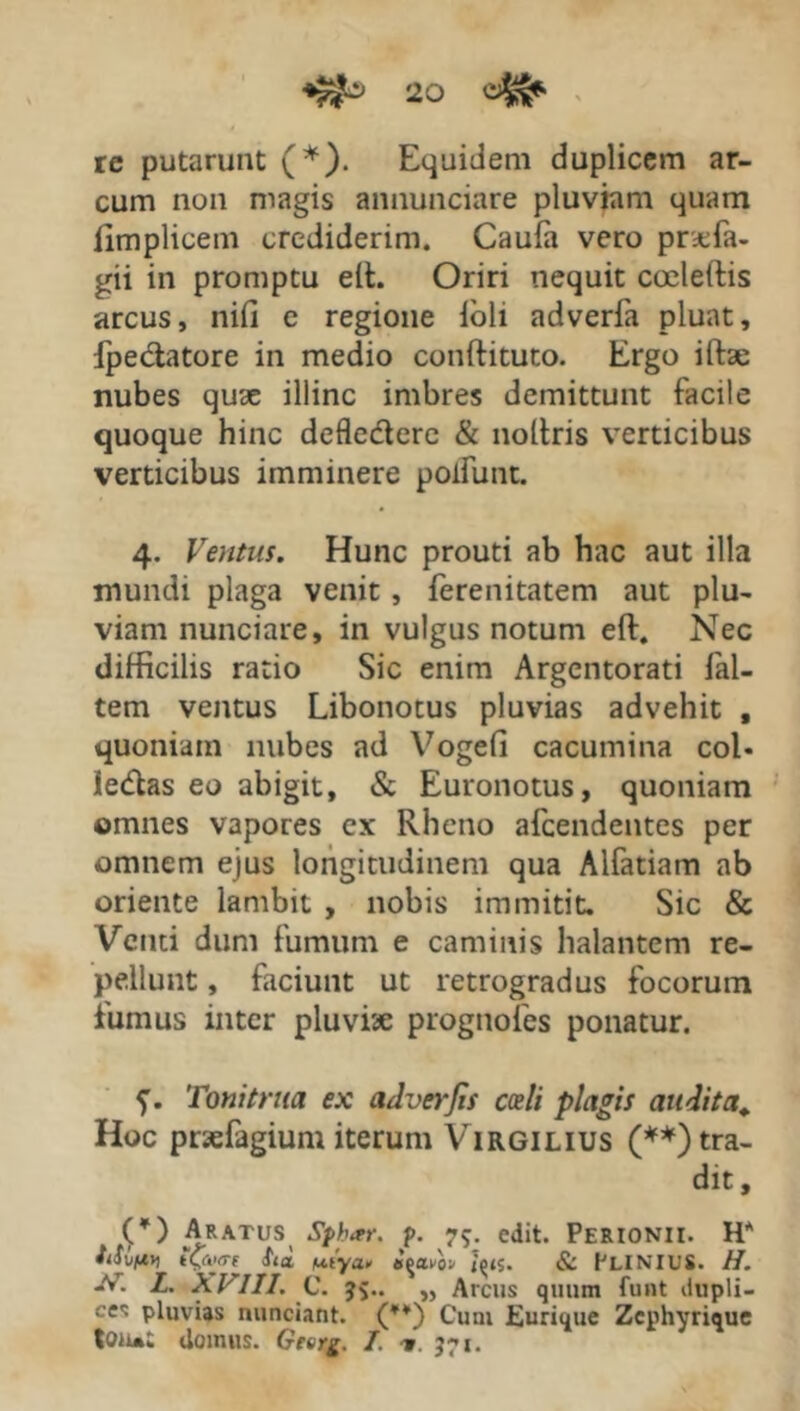 re putarunt (*). Equidem duplicem ar- cum non magis annunciare pluviam quam fimplicem crediderim. Caufa vero pncfa- gii in promptu elt. Oriri nequit coeletiis arcus, nifi c regione ioli adverfa pluat, fpeclatore in medio conftituto. Ergo ilfae nubes quae illinc imbres demittunt facile quoque hinc defle&ere & noltris verticibus verticibus imminere poifunt. 4. Ventus. Hunc prouti ab hac aut illa mundi plaga venit, ferenitatem aut plu- viam nunciare, in vulgus notum eft. Nec difficilis ratio Sic enim Argentorati fal- tem ventus Libonotus pluvias advehit , quoniam nubes ad Vogefi cacumina coi* ledas eo abigit, & Euronotus, quoniam omnes vapores ex Rheno afcendentes per omnem ejus longitudinem qua Alfatiam ab oriente lambit , nobis immitit. Sic & Venti dum fumum e caminis halantem re- pellunt , faciunt ut retrogradus focorum fumus inter pluviae prognofes ponatur. 5’. Tonitrua ex adverjit coeli plagis auditet. Hoc prsefagium iterum Virgilius (**) tra- dit , Aratus Sphar. p. 75. edit. Perionii. H* t&<re ui'ya* agavo» jys. & PLINIUS. H. -V. L. XI'III. C. 35.. „ Arcus quum funt ilupli- ces pluvias nunciant. (*¥) Cum Eurique Zephyrique tou»; domus. Gterg. I. ■w. 371.