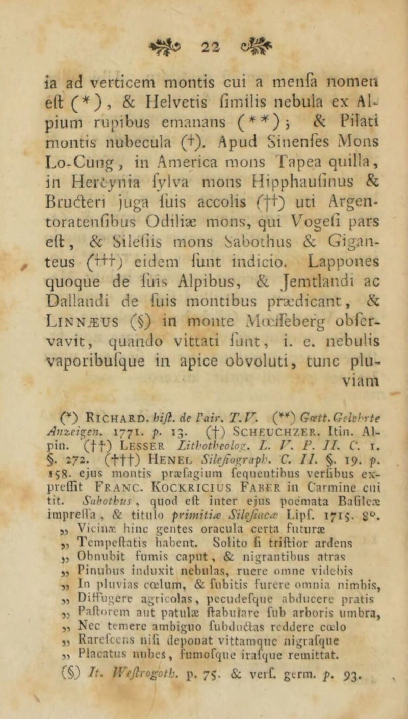 ia ad verticem montis cui a menfa nomen elt (*), & Helvetis fimilis nebula ex Al- pium rupibus emanans (**)j & Pilati montis nubecula (+). Apud Sinenfes Mons Lo-Cung, in America mons Tapea quilla, in Hercynia lylva mons Hipphaulinus & Bruderi juga iuis accolis fit) L,c' Argen- toratenfibus Odiliae mons, qui Vogeli pars elt, & Silebis mons Sabothus & Gigan- teus (+++) eidem iiint indicio. Lappones quoque de iui^ Alpibus, & Jemtlandi ac Dallandi de fuis montibus ptaedicant, «Sc Linnjeus (§) in monte Mocifeberg obfcr- vavit, quando vittati funt, i. e. nebulis vaporibulque in apice obvoluti, tunc plu- viam 00 RICHA R D. bijk. de Vair. T. V. (”) Gcett. Gelehrte Anzei^en. 1771. />. 13. (f) Scheuchzer. Itin. Al- pin. (ft) Lesser Lithotheolo<r. L. V. F. II. C. 1. §. 272. (tft) Henel Silejiograpb. C. II. §. 19. p. 15S. ejus montis pratfagium fcquentihus verlihus ex- prcffit Franc. Kockricius Faber in Carmine cui tit. Subotbus, quod elt inter ejus poemata Bafilex imprelfa , & titulo pritnitite Silejluca I.ipf. 1715. S°. „ Vicinx hinc gentes oracula certa futurae ,, Tcmpeftatis habent. Solito fi triftior ardens „ Obnubit fumis caput, & nigrantibus atras ,, Pinubus induxit nebulas, ruere omne videbis „ In pluvias cculum, & fubitis furere omnia nimbis, ,, Diffugere agricolas, pecudefque abducere pratis ,, Pallorem aut patulae llabularc fub arboris umbra, ,, Ncc temere ambiguo fubdudlas reddere cado „ Rarefccr.s nifi deponat vittamque nigrafque „ Placatus nubes, fumofque irafque remittat. (§) It. IVeJlrogoth. p. 75. & verf. germ. p. 93.