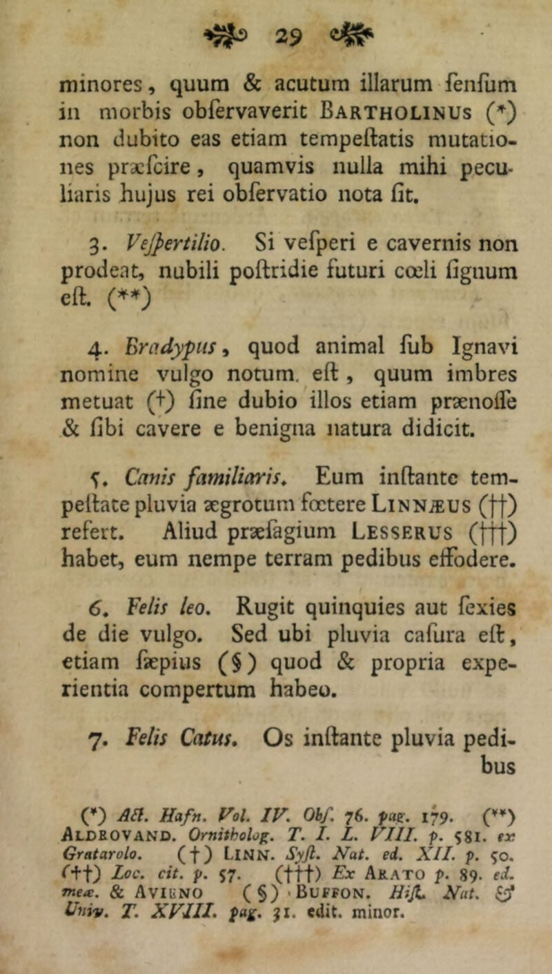 minores, quum & acutum illarum fenfum in morbis obfervaveric Bartholinus (*) non dubito eas etiam tempeftatis mutatio- nes prselcire, quamvis nulla mihi pecu- liaris hujus rei obfervatio nota fit. 3. Vejpertilio. Si vefperi e cavernis non prodeat, nubili poftridie futuri coeli fignum eft. (**) 4. Erndypus, quod animal fub Ignavi nomine vulgo notum, ert , quum imbres metuat (+) fine dubio illos etiam praenoife & fibi cavere e benigna natura didicit. Canis familiaris. Eum inftantc tem- pelhte pluvia aegrotum foetere Linn^us (ff) refert. Aliud praefagium Lesserus (fff) habet, eum nempe terram pedibus elfodere. 6. Felis leo. Rugit quinquies aut fexies de die vulgo. Sed ubi pluvia cafura efir, etiam faepius (§) quod & propria expe- rientia compertum habeo. 7. Felis Catus. Os inftante pluvia pedi- bus (*) Ati. Haftt. Vol. IV. Obf. 76. pm. 179. () Aljdbovand. Ornitholog. T. I. L. VIII. p. 58I- er. Gratarolo. (f) LlNN. Syjl. Nat. ed. XII. p. 50. f+t) Loc. cit. p. 57. (ftf) Ex A&ato p. 89. ed. mea:. & AviliNO (§)<BuFFON. HiJL Nat. Univ. T. XVIII. $*£. jx. edit, minor.