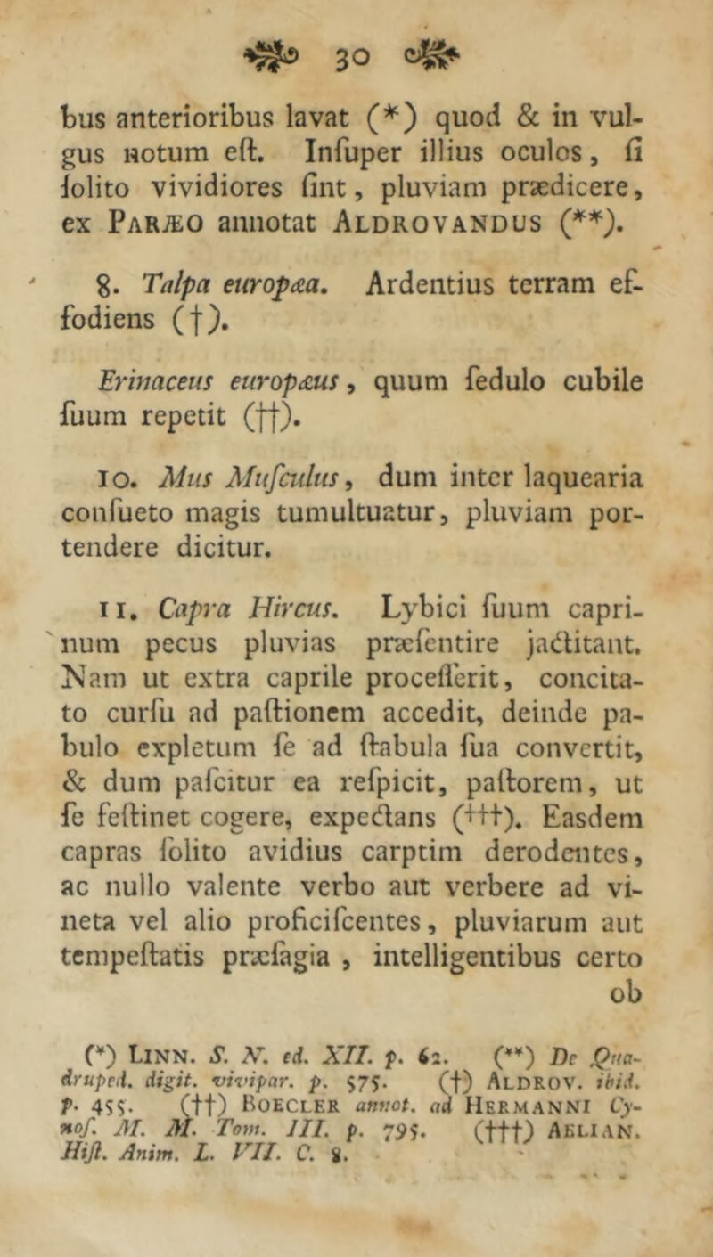 bus anterioribus lavat (*) quod & in vul- gus notum eft. Infuper illius oculos, fi dolito vividiores fint, pluviam praedicere, ex Parte o annotat Aldrovandus (**). 8- Talpa europaa. Ardentius terram ef- fodiens (f). Erinaceus europ&us, quum fedulo cubile fuum repetit (ff). 10. Mus Mufctdus, dum inter laquearia confueto magis tumultuatur, pluviam por- tendere dicitur. 11. Capra Hircus. Lybici fuum capri- num pecus pluvias pnefentire jaditant. Nam ut extra caprile proceflcrit, concita- to curfu ad partionem accedit, deinde pa- bulo expletum fe ad rtabula fua convertit, & dum pafcitur ea refpicit, partorem, ut fe feftinet cogere, expedans (++t). Easdem capras folito avidius carptim derodentes, ac nullo valente verbo aut verbere ad vi- neta vel alio profici fcentes, pluviarum aut tempeftatis pracfagia , intelligentibus certo ob (¥) LlNN. S. A\ ed. XII. p. 62. (**) Dc #ua- druped. digit. vivipar. p. $75. (f) Aldrov. ibid. T• 4SS- (tt) BoECLER amiot. ad HeRMANNI Cy- *of. M. AI. Tom. III. p. 7S>$. (ttt) Aeli an. HiJl. Anim. L. VII. C. 8. -