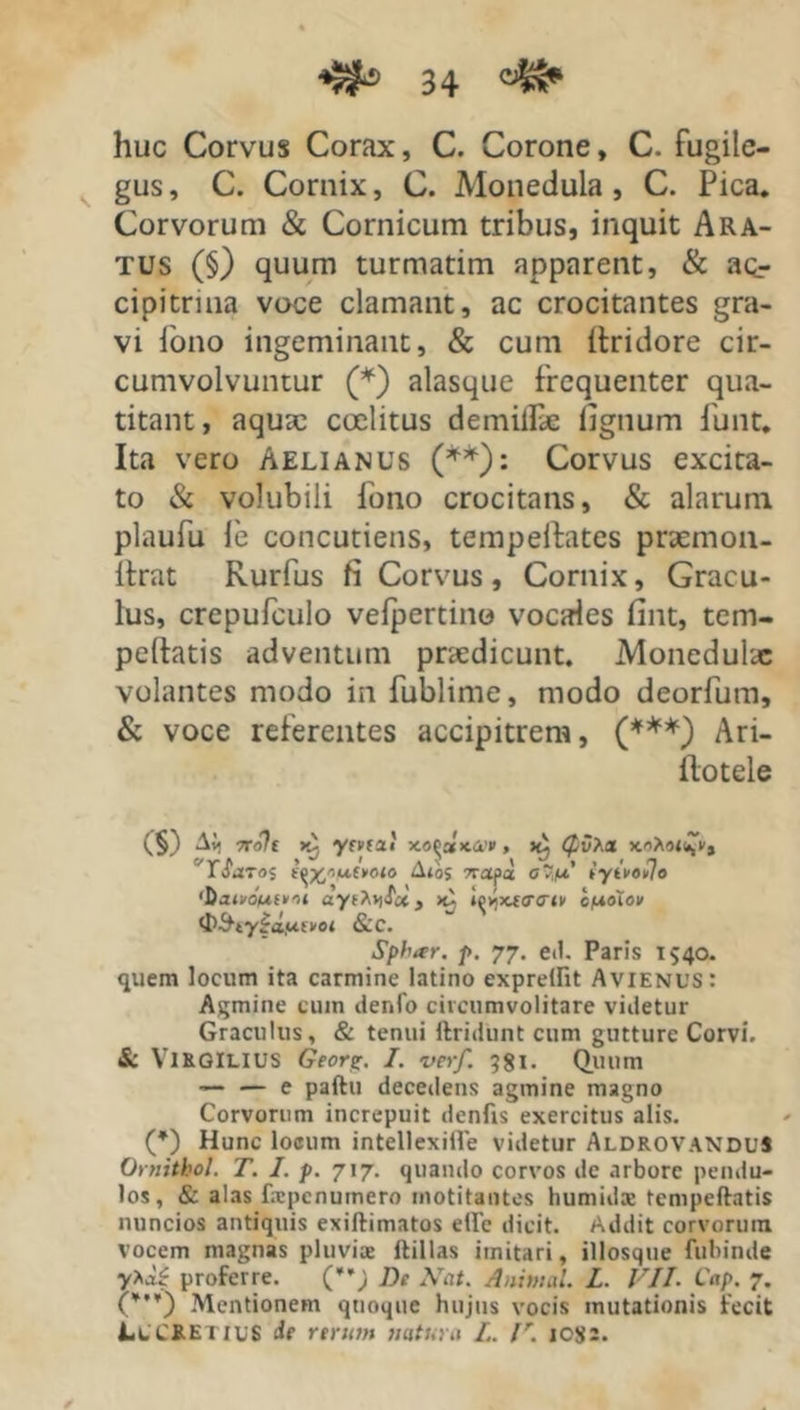 huc Corvus Corax, C. Corone, C. fugite- gus, C. Cornix, C. Monedula, C. Pica. Corvorum & Cornicum tribus, inquit Ara- tus (§) quum turmatim apparent, & ac- cipitrina voce clamant, ac crocitantes gra- vi Pono ingeminant, & cum (tridore cir- cumvolvuntur (*) alasque frequenter qua- titant, aqua: coelitus demiflk fignum funt. Ita vero Aelianus (**): Corvus excita- to & volubili fono crocitans, & alarum plaufu le concutietis, tempeftates pnemon- Itrat Rurfus fi Corvus, Cornix, Gracu- lus, crepufculo velpertino vocales fint, tem- pellatis adventum praedicunt. Monedulae volantes modo in fublime, modo deorfum, & voce referentes accipitrem, (***) Ari- Ilotele (§) A{< 7roh ytvfzt xo^bIk&p , (pvX* xoAor^V, “T Sa 70$ ^xW»o<o Aios Tropa Ovj/o’ iyteoujo 'DoixoMfKoi iotxtaTM cpoXov <I)-&,ty|o,ut>oi &C. Sphar. p. 77. ed. Paris 1540. quem locum ita carmine latino exprellit Avienus: Agmine cum denfo circumvolitare videtur Graculus, & tenui findunt cum gutture Corvi. & Viegilius Geori*. I. verf. 981. Quum — — e paftu decedens agmine magno Corvorum increpuit denfis exercitus alis. (*) Hunc loeum intellexiile videtur AldrovanduS Ornithol. T. I. p. 717. quando corvos de arbore pendu- los, & alas fiepcnumero motitantes humidae tempeftatis nuncios antiquis exillimatos etle dicit. Addit corvorum vocem magnas pluviae flillas imitari, illosque fubinde y>a^ proferre. (*’; De Nat. Animal. L. VII. Cap. 7. (¥,¥) Mentionem quoque hujus vocis mutationis fecit Lucretius de rerum natura L. V. ic$:.