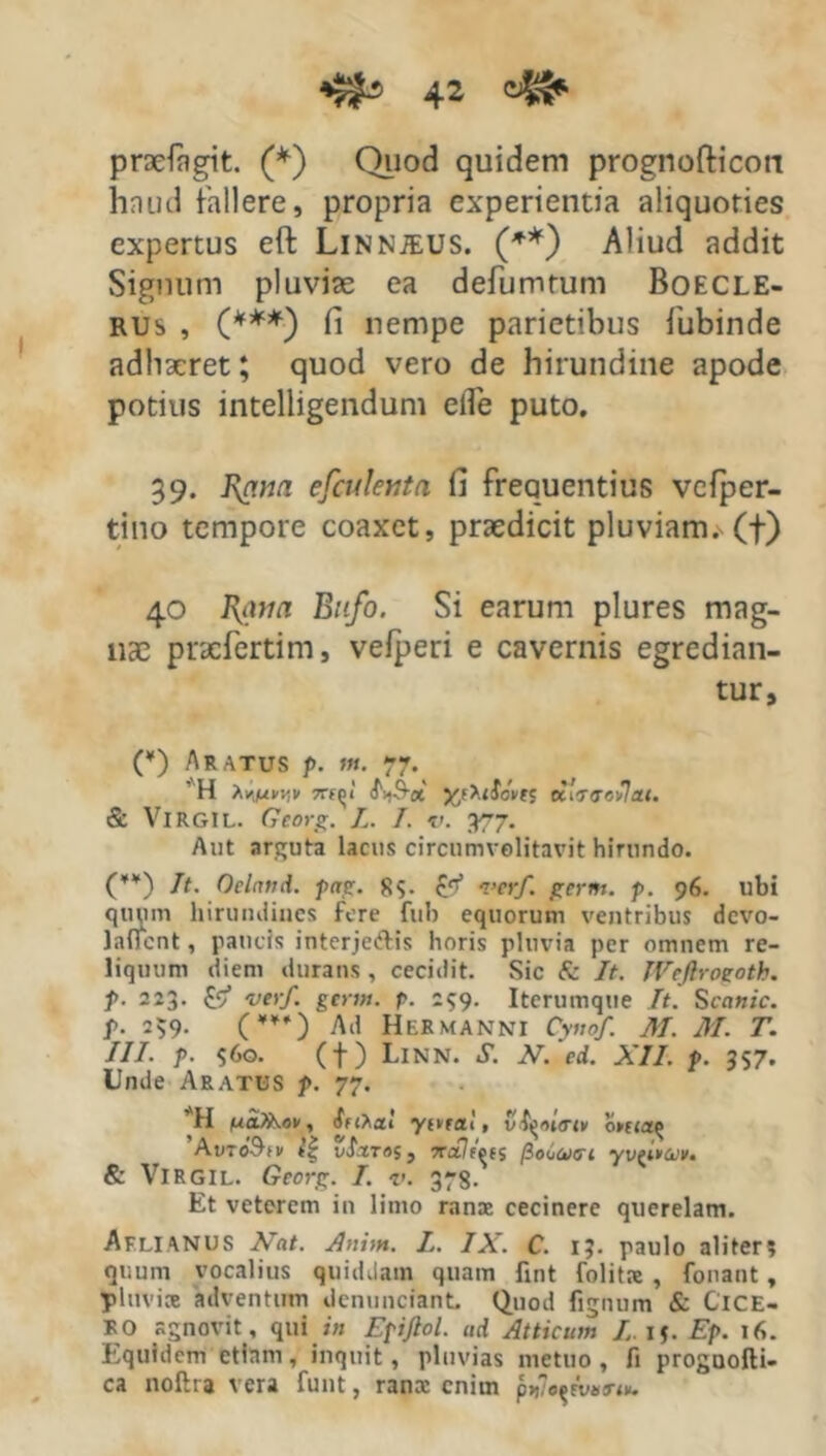 prsefagit. (*) Quod quidem prognofticon haud fallere, propria experientia aliquoties expertus eft Linnjeus. (**) Aliud addit Signum pluviae ea defumtum Boecle- rus , (***) fi nempe parietibus fubinde adhaeret; quod vero de hirundine apode potius intelligendum efle puto. 39. ]\cm(i efculenta fi frequentius vcfper- tino tempore coaxet, praedicit pluviam, (f) 40 Ram Bufo. Si earum plures mag- nae pracfertim, vefperi e cavernis egredian- tur. (¥) Aratus p. m. 77. ' H Av>,juv^i/ 7rf^i' j^fXifcWc eciV(7«v7a(. & VlRGIL. Georg. L. I. v. yr7. Aut arguta lacus circumvolitavit hirundo. (¥¥) It. Oeland. pag. 8$. £<f verf. germ. p. 96. ubi quum hirundines fere fub equorum ventribus devo- lafient, paucis interjedis horis pluvia per omnem re- liquum diem durans , cecidit. Sic fc It. JYcflroeoth. p. 223. £9* ver/, germ. p. 259. Iterumque It. Scanic. p. 239. (¥¥Q Ad HerMANNI Cyno/. M. M. T. III. p. $60. (t) Linn. S. N. ed. XII. p. 357. Unde Aratus p. 77. H nalhov, ffihai yivra! 1 vil^ouri» 0ma<> Av-oSw t’| vi.tTos, Tr»7fWs (iouutji y & Virgil. Georg. I. v. 378. Et veterem in limo ranae cecinere querelam. Aflianus Nat. Anim. L. IX. C. 13. paulo aliter? quum vocalius quiddam quam fint folitat , fonant, phtvice adventum dcnunciant. Quod lignum & ClCE- RO agnovit, qui in Epijlol. ud Atticum /15. Ep. 16. Equidem etiam, inquit, pluvias metuo , fi proguofti- ca noftra vera funt, ranx enim p »7o$tW«.