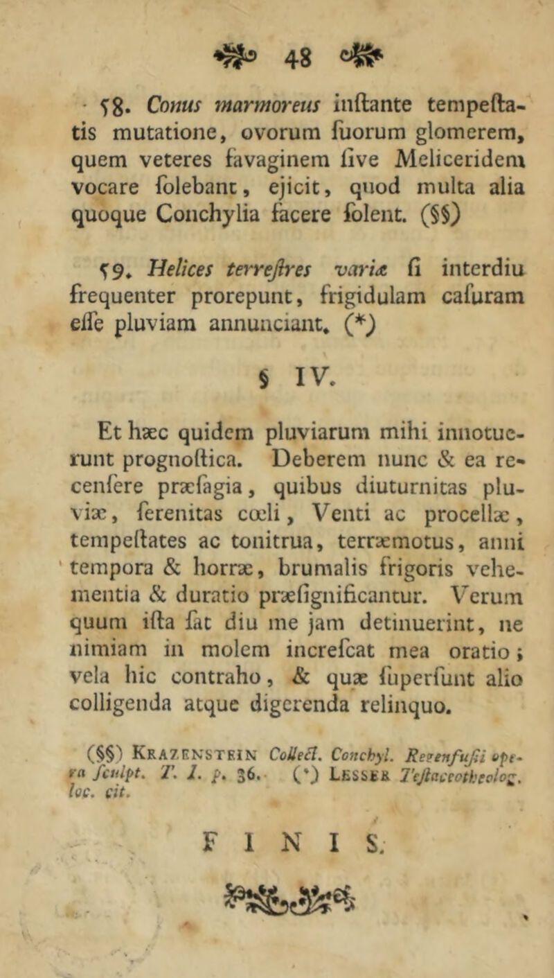 58. Conus marmoreus inflante tempefta- tis mutatione, ovorum fuorum glomerem, quem veteres favaginem live Meliceridem vocare folebant, ejicit, quod multa alia quoque Conchylia facere folent. (§§) 59. Helices terrejlres varia fi interdiu frequenter prorepunt, frigidulam cafuram elfe pluviam annunciant. (*\) $ IV. Et haec quidem pluviarum mihi innotue- runt prognoftica. Deberem nunc & ea re» cenfere pracfagia, quibus diuturnitas plu- vix, ferenitas cadi, Venti ac procellae , tempellates ac tonitrua, terrxmotus, anni tempora & horrac, brumalis frigoris vehe- mentia & duratio praefignificantur. Verum quum ifla fat diu me jam detinuerint, ne nimiam in molem increfcat mea oratio i vela hic contraho, & quae fuperfunt alio colligenda atque digerenda relinquo. (§§) KrazenstkIN Collecl. Cottcbyl. Retenfufii epf. rn fculpt. T. 1. p. 36. L&SSS& Ttjlactotbcolo loc. cit. FINI S.