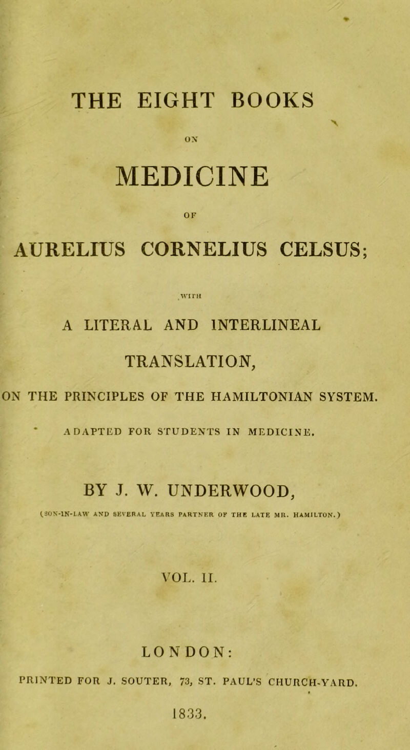 THE EIGHT BOOKS ox MEDICINE OF AURELIUS CORNELIUS CELSUS; wirH A LITERAL AND 1NTERLINEAL TRANSLATION, ON THE PRINCIPLES OF THE HAMILTONIAN SYSTEM. ADAPTED FOR STUDENTS IN MEDICINE. BY J. W. UNDERWOOD, (.30N-1N-LAW AND 8KVERAL YEARS PARTNER OF THE LATE MR. HAM1LTON.) VOL. II. LONDON: PRINTED FOR J. SOUTER, 73, ST. PAUL’S CHURCTI-VARD. 1833.