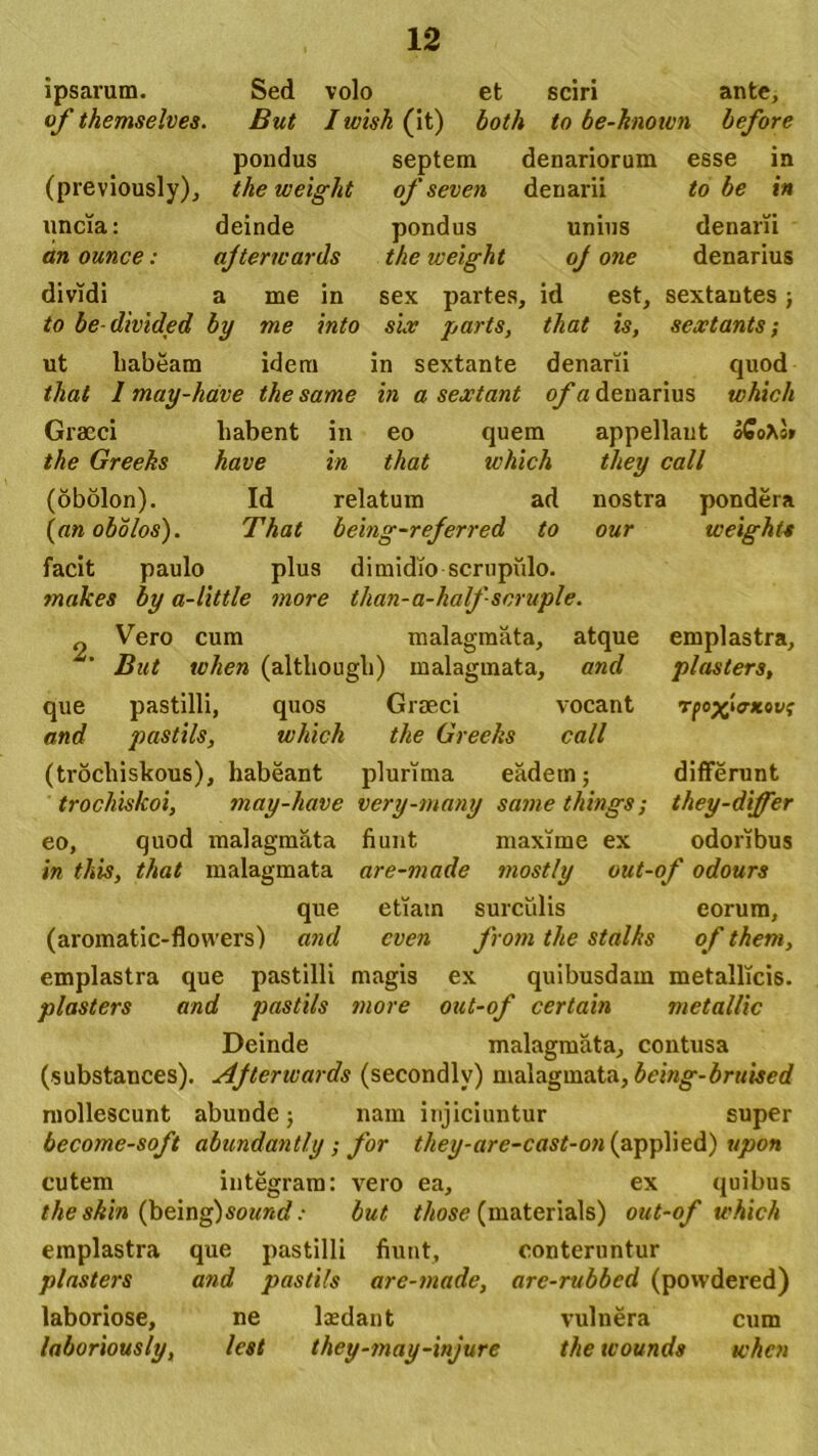 ipsarum. Sed volo et sciri ante, of themselves. But Iwish (it) both to be-knoivn before pondus septem denariorum esse in (previously), the weight of seven denarii to be in uncia: deinde pondus unius denarii an ounce: ajterwards the weight oj one denarius dividi a me in sex partes, id est, sextantes; to be-divided by me into six parts, that is, sextanis; ut habeam idem in sextante denarii quod that 1 may-have the same in a sextant of a denarius which Graeci habent in eo quem appellant o£o*s» the Greeks have in that which tliey call (obolon). Id relatum ad nostra pondera (an obolos). That being-referred to our weight* facit paulo plus dimidio scrupulo. makes by a-little more than-a-halfseruple. 2. que and atque and Vero cum malagmata, But when (although) malagmata, pastilli, quos Graeci vocant pastils, which the Greeks call (trocliiskous), habeant plurima eadem; trochiskoi, may-have very-many same things; eo, quod malagmata fiunt maxime ex emplastra, plasters, rpo^hrxcvf differunt they-differ odoribus in tkis, that malagmata are-made mostly out-of odours que etiam surculis eorum, (aromatic-flowers) and cven from the stdlks of thern, emplastra que pastilli magis ex quibusdam metallicis. plasters and pastils more out-of certain metallic Deinde malagmata, contusa (substances). Ajterwards (secondlv) malagmata, bcing-bruiscd mollescunt abunde; nam injiciuntur super become-soft abundantly ; for they-arc-cast-on (applied) upon cutem integram: vero ea, ex quibus theskin (being) so«ntf .■ but those (materials) out-of which emplastra que pastilli fiunt, conteruntur plasters and pastils are-made, are-rubbed (povvdered) laboriose, ne lxdant vulnera cum laboriously, lest they-may-injure the tvounds when