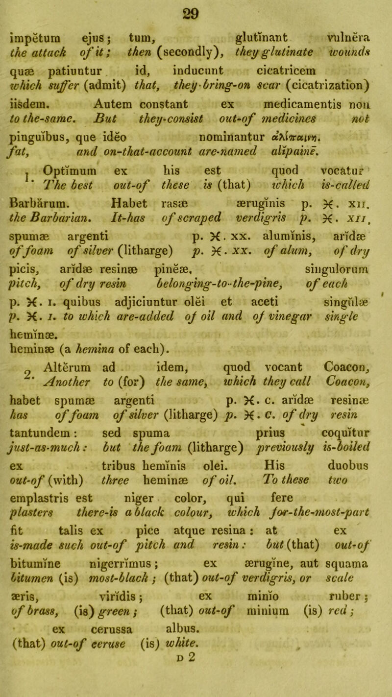 impetum ejus; tum, glutinant vulnera the attack of it; then (secondly), they glutinate wounds quas patiuntur id, inducunt cicatricem which suffer (admit) that, theybring-on scar (cicatrization) iisdem. Autem constant ex medicamentis non to the-samc. But they-consist out-of medicinos not pinguibus, que ideo nominantur ufSiruin?. fat, and on-that-account are-named alipaine. j Optimum ex his est quod vocatur The best out-of these is (that) which is-called Barbarum. Habet rasae aeruginis p. X- xir. the Barbarian. It-has of scraped verdigris p. X- x//t spumae argenti p. X.xx. aluminis, aridae of foarn of silver (litharge) p. X • xx. of alum, of dry picis, aridae resinae pineae, singulorum pitek, of dry resin belonging-to-the-pine, of eaeh p. X. i. quibus adjiciuntur olei et aceti singulae p. X. i. to ivhich are-added oj oil and of vinegar single heminae. heminae (a hemina of each). 9 Alterum ad idem, quod vocant Coacon, ' Anothcr to (for) the same, ivhich they call Coacon, habet spumae argenti p. X. c. aridae resinae has offoam of silver (litharge) p. X • c. of dry resin tantundem: sed spuma prius coquitur just-as-much: but the foam (litharge) previously is-boiled ex tribus heminis olei. His duobus out-of (with) three heminas of oil. To these two emplastris est niger color, qui fere plasters there-is ablack colour, ivhich for-the-most-part fit talis ex pice atque resina: at ex is-made such out-of piteh and resin: but (that) out-of bitumine nigerrimus; ex aerugine, aut squama bitumen (is) most-blach ; (that) out-of verdigris, or scale aeris, viridis; ex mimo ruber; of brass, (\b') green; (that) out-of minium (is) red; ex cerussa albus. (that) out-of eeruse (is) white. d 2