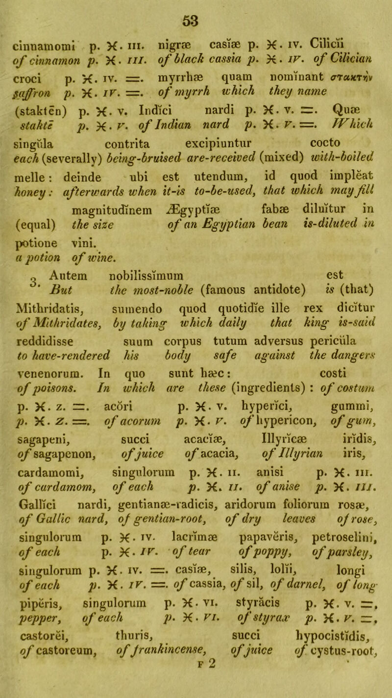 cinnamomi p. X- m. nigrae casiae p. X- iv. Cilicii of cinnamon p. X- a//, of black cassia p. X- iv- of Cilicum croci p. X. iv. =. myrrhae quam nominant <7T«xtij\ gaffron p. yi. ir. =. of myrrh which they natne (stakten) p. X-v. Indici nardi p. X-v. =. Quae stakte p. X• v. of Indian nard p. yi. V. =. JVhich singiila contrita excipiuntur cocto each (severally) being-bruised are-received (mixed) with-boiled meile: deinde ubi est utendum, id quod impleat honey: afterwards when it-is to-be-used, that which mayJill magnitudinem iEgyptiae fabae diluitur in (equal) the size of an Egyptian bean is-diluted in potione vini. « potion of wine. o Autem nobilissimum est But the most-noble (famous antidote) is (tliat) Mithridatis, sumendo quod quotidie ille rex dicitur of Mithridates, by tahing which daily that king is-said reddidisse suum corpus tutum adversus pericula to have-rendered his body safe against the dangers venenorum. In quo sunt haec: costi of poisons. In which are these (ingredienls) : of costum p. X. z. acori p. X- v. hyperici, gummi, p.yi.z.—. of acorum p. yi. v. o/liypericon, of gum, sagapeni, succi acaciae, Illyricae iridis, of sagapenon, ofjuice of acacia, of Illyrian iris, cardamomi, singulorum p. X. n. anisi p. X- m- of cardamom, of each p. X. n. of anise p. X. ///. Gallici nardi, gentianae-radicis, aridorum foliorum rosae, of Gallic nard, of gentian-root, of dry leaves of rose, singulorum p. X- Tv. lacrimae papaveris, petroselini, of each p. X- Ifr- of tear of poppy, of parsley, singulorum p. X- iv. =. casiae, silis, lolii, longi of each p. X. ir. =. of cassia, o/sil, of darnel, of long piperis, singulorum p. X-vi. styracis p. X. v. zz, pepper, of each p. X- P/. of styrax p. yi.v. —, castorei, thuris, succi liypocistidis, of castoreum, of Jranhincense, ofjuice of oystus-root,