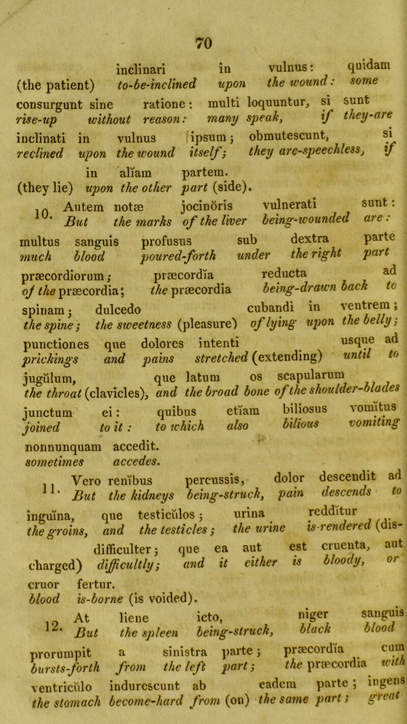 inclinari in vulnus: quidam (the patient) to-be-inclined upon the wound: some consurgunt sine ratione: inulti loquuntur, si sunt rise-up without reason: many speak, tf they-are inclinati in vulnus i ipsum; obmutescunt, si reclined upon the wound itself; they are-speechlesSj y in aliam partem. (they lie) upon the other part (side). . ~ Autem notae jocinoris vulnerati sunt: But the marks of the liver being-wounded are: multus sanguis profusus sub dextra parte mu oh blood poured-forth under the right part praecordiorum; praecordia reducta ad oj the praecordia; the praecordia being-drawn back to spinam; dulcedo cubandi in ventrem ’ thespine ; the sweetness (pleasure) oflying upon thebelly, punctiones que dolores intenti usque ad prlckings and pains stretched (extending) until to jugulum, que latum os scapularum the throat (clavicles), and the broad bone of the skoulder-blades junctum ei: quibus etiam biliosus vomitus joined to it: to tvhich also bilious vomittng nonnunquam accedit. sometimes accedes. Vero renibus percussis, dolor descendit ad ' But the kidneys being-struch, pain descends to inguina, que testiculos; urina redditur the groins, and the testicles; the urine is-rendered ( is- difficulter; que ea aut est cruenta, aut charged) difficultly; and it either is bloody, or eruor fertur. blood is-borne (is voided). 10 At liene icto, niger But the spleen being-struch, black blood prorumpit a sinistra parte; praecordia cum bursts-forth from theleft part; the praecordia witn ventriculo indurescunt ab eadem parte ; ingens the stomach become-hard from (on) the same part; great