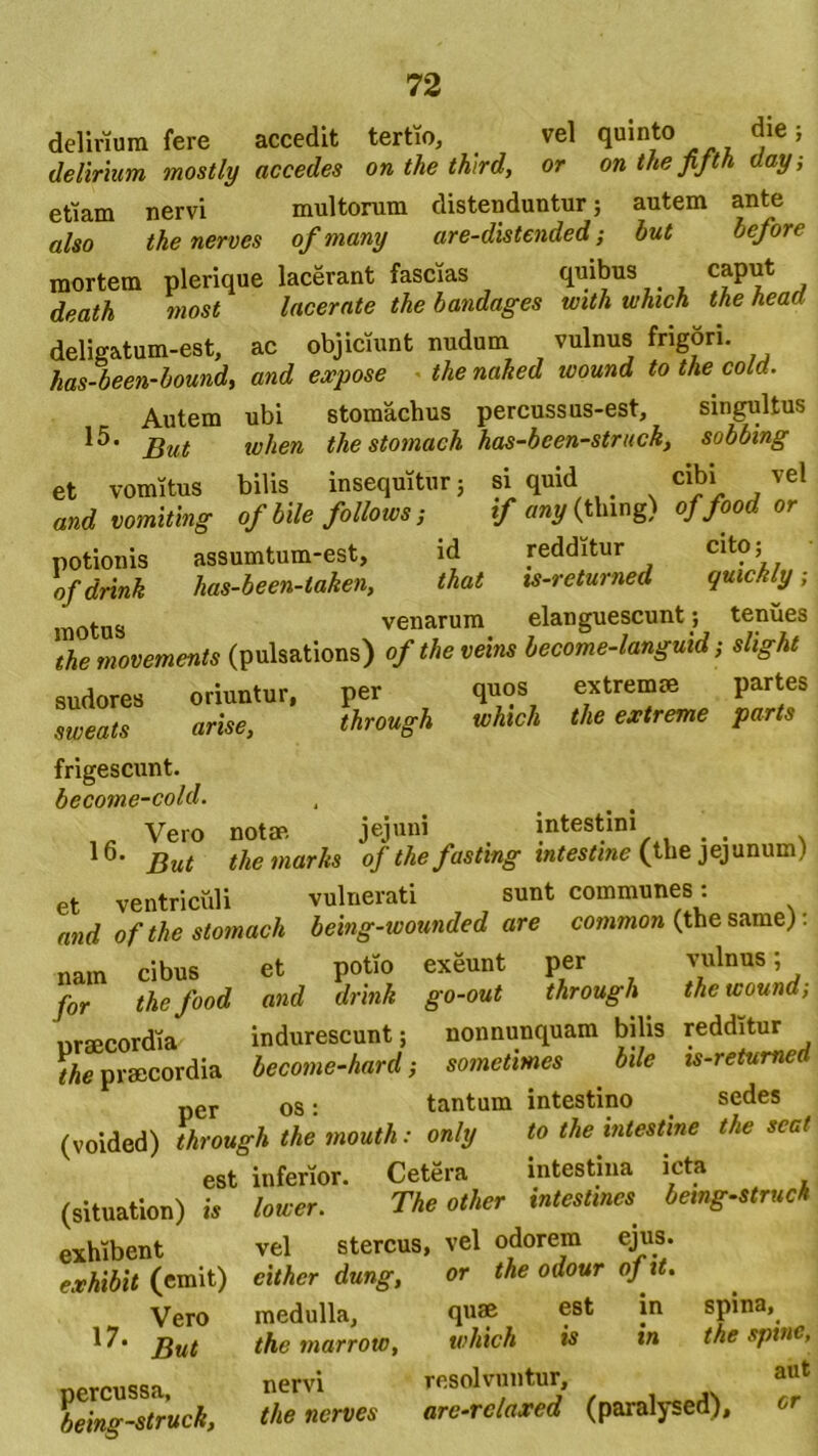 delirium fere accedit tertio, vel quinto die; delirium mostly accedes on the third, or on the jijth day, eriam nervi multorum distenduntur; autem ante also the nerves ofmamj are-dlstended; hut before mortem plerique lacerant fascias quibus , cfP^ , death most lacerate the bandages with which the heaa deligatum-est, ac objiciunt nudum vulnus frigori. has-been-bound, and expose thenaked wound to the cold. Autem ubi stomachus percussus-est, singultus 15. jjut when the stomach has-been-strucky sobbing et vomitus bilis insequitur; si quid cibi vel and vomitlng of bile follows; if any (tlung) of,food or potionis assumtum-est, id redditur Clt?; ofdrink has-been-taken, that xs-returned quwkly; motus venarum elanguescunt; tenues the movements (pulsations) of the veins become-languid; slight sudores oriuntur, per quos extremae partes sweats arise, through which the extreme parts frigescunt. become-cold. Vero notae. jejuni intestini . 16' But themarhs of thefastmg infame (the jejunum) et ventriculi vulnerati sunt communes: and of the stomach belng-wounded are common (the same) nam cibus et potio exeunt per Jlnus ’ . for the food and drink go-out through the wound, nrncordia indurescunt; nonnunquam bilis redditur the praecordia become-hard; sometimes bile is-retumed per os: tantum intestino sedes (voided) through the mouth: on/y to the intestine the scat est inferior. Cetera intestina icta (situation) is lower. The other intestines being-struch vel stercus, vel odorem ejus. eithcr dung, or the odour ofit. quae est in spina, which is in the spinc, resolvuntur, aut arc-rclaxcd (paralysed), or exhibent exhibit (emit) Vero 17. But medulla, the marrow, percussa, being-struck, nervi the nerves