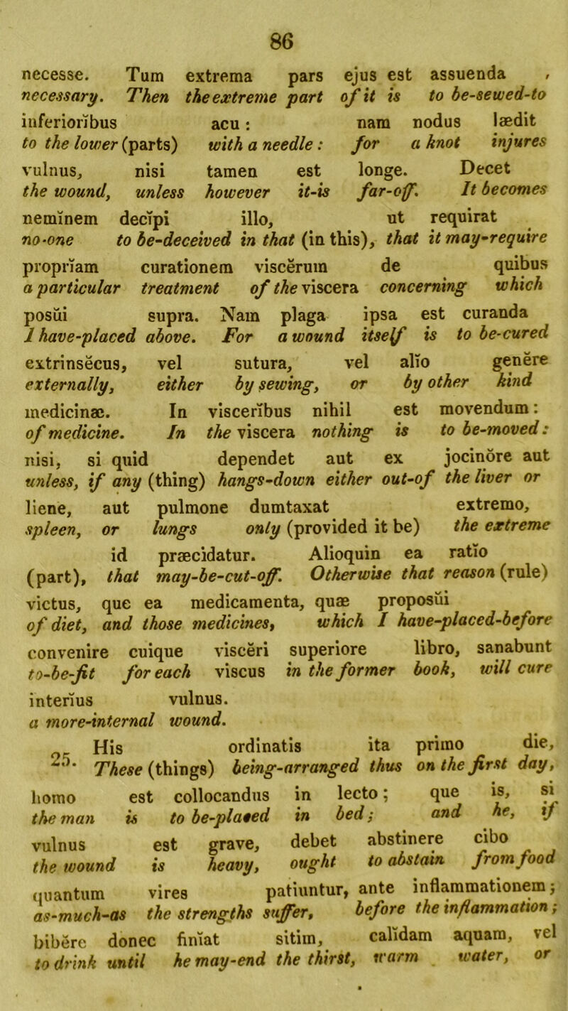 necesse. Tum extrema pars ejus est assuenda , necessary. Then the extreme part ofit is to be-sewed-to inferioribus acu: nam nodus laedit to the lower (parts) with a needle : for a knot injures vulnus, nisi tamen est longe. Decet the wound, unless hoivever it-is far-cff. It becomes neminem decipi illo, ut requirat no-one to be-deceived in that (in this), that it may-require propriam curationem viscerum de quibus aparticular treatment of the viscera concerning which posui supra. Nam plaga ipsa est curanda 1 have-placed above. For a wound itself is to be-cured extrinsecus, vel sutura, vel alio genere externally, either by sewing, or by other kmd medicinae. In visceribus nihil est movendum: of medicine. In the viscera nothing is to be-moved: nisi, si quid dependet aut ex jocinore aut unless, if any (thing) hangs-down either out-of the liver or liene, aut pulmone dumtaxat extremo, spleen, or lungs only (provided it be) the extreme id praecidatur. Alioquin ea ratio (part), that may-be-cut-off. Otherwise that reason (rulei victus, que ea medicamenta, quae proposui of diet, and tkose medicines, which I have-placed-before convenire cuique visceri superiore libro, sanabunt to-be-fit for each viscus in the former book, will cure interius vulnus. a more-internal wound. His ordinatis ita priino die, These (things) being-arranged thus onthefirst day, homo est collocandus in lecto; que is, si the man is to be-plated in bed; and he, xj vulnus est grave, debet abstinere cibo the wound is heavy, ought to abstain fromfood quantum vires patiuntur, ante inflammationem; as-much-as the strengths suffer, before the inflammation ; bibere donec finiat sitim, calidam aquam, vel to drink until he may-end the thirst, u arm water, or