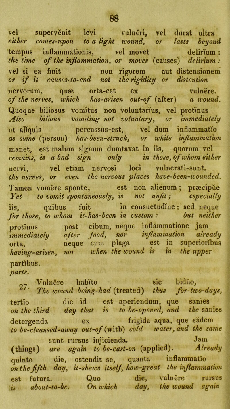 vel supervenit levi vulneri, vel durat ultra either comes-upon to a light wound, or lasts beyond tempus inflammationis, vel movet delirium : the time of the inflammation, or moves (causes) delirium : vel si ea finit non rigorem aut distensionem or if it causes-to-end not therigidity or distentiori nervorum, quae orta-est ex vulnere. of the nerves, which hus-arisen out-of (after) «. wound. Quoque biliosus vomitus non voluntarius, vel protinus Also bilious vomiting not voluntary, or immediately ut aliquis percussus-est, vel dum inflammatio as sorne (person) has-been-struck, or while inflammation manet, est malum signum dumtaxat in iis, quorum vel remains, is a bad s/gn only in those, of whom either nervi, vel etiam nervosi loci vulnerati-sunt. the nerves, or even the nervous places have-been-wounded. Tamen vomere sponte, est non alienum ; praecipue Yet to vomit spontaneously, is not unflt; especially iis, quibus fuit in consuetudine: 9ed neque for those, to whom it-has-been in custom : but neither protinus post cibum, neque inflammatione jam immediately ajter Jood, nor inflammution already orta, neque cum plaga est in superioribus having-arisen, nor when the wound is in the upper partibus. parts. 27. Vulnere habito sic biduo, The wound being-had (treated) thus for-two-days, tertio die id est aperiendum, que sanies o« the third day that is to be-opencd, and the sanies detergenda ex frigida aqua, que efidem to be-cleansed-away out-of (vvith) cold water,and the same sunt rursus injicienda. Jam (things) are again to be-cast-on (applied). Already quinto die, ostendit se, quanta inflammatio on the fifth day, it-shews itselj, how-great the infiammatiou est futura. Quo die, vulnere rursus is about-to-be. On which day, the wound again