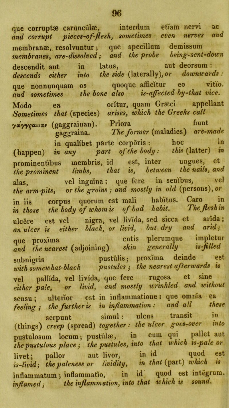 que corruptae carunculae, interdum etiam nervi ac and corrupt pieces-of-fiesh, sometimes even nerves and membranae, resolvuntur; que specillum demissum metnbranes, are-dissolved; and the probe being-sent-down descendit aut in latus, aut deorsum: descends either into the side (laterally),or downtcards : que nonnunquam os quoque afficitur eo vitio. and sometimes the bone also is-affected by-that vice. Modo ea oritur, quam Graeci appellant Sometimes that (species) arises, tohich the Greeks call yeiyy^mtxt (gaggrainan). Priora fiunt gaggraina. The former (maladies) are-made in qualibet parte corporis: hoc in (happen) in any part of the body: this (latter) in prominentibus membris, id est, inter ungues, et the prominent limbs, that is, between the nails, and alas, vel inguina; que fere in senibus, vel the arm-pits, orthe groins; and mostly in old (persons), or in iis corpus quorum est mali habitus. Caro in in those the body of whom is of bad habit. Theflesh in ulcere est vel nigra, vel livida, sed sicca et arida; an ulcer is either blach, or livid, but dry and arid; que proxima cutis plerumque impletur and the nearest (adjoining) skin generally is-jilled subnigris pustulis; proxima deinde est with somewhat-black pustules ; the nearest afterwards is vel pallida, vel livida, que fere rugosa et sine either pale, or livid, and mostly wrinkled atid without sensu ; ulterior est in inflammatioue : que omnia ea feeling ; the further is in infiammation: and ali these serpunt simul : ulcus transit in (things) creep (spread) together: the ulcer goes-over into pustulosum locum; pustulae, in cum qui pallet aut the pustulous place; the pustules, into that u'hich is-pa/e or livet; pallor aut livor, in id quod est is-livid; thepaleness or lividity, in that (part) tvhich is inflammatum; inflammatio, in id quod est integrum. inflamed ■, the inflammation, into that tvhich is sound.