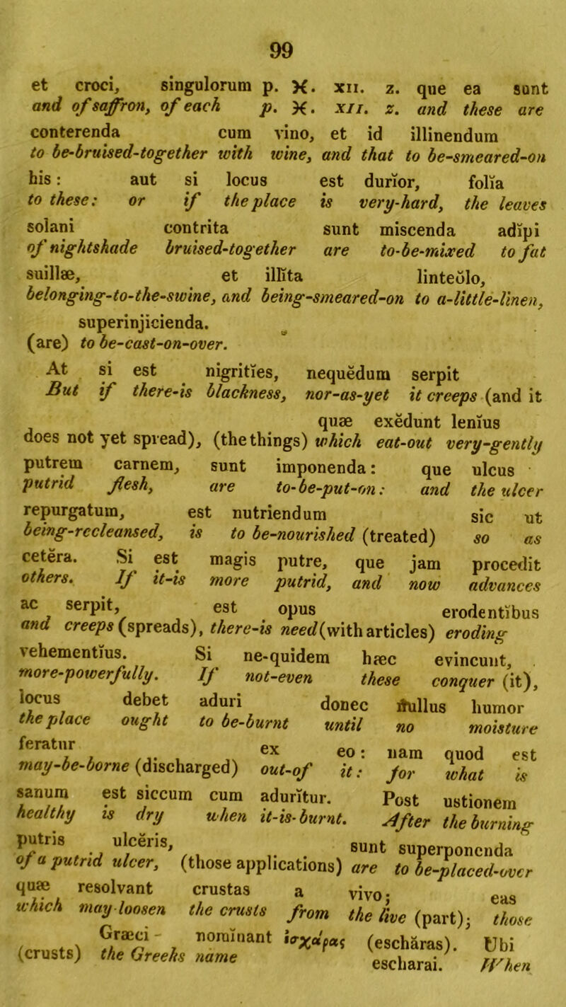 et croci, singulorum p. X. xii. z. que ea sunt and of saffron, of eack p. X. xii. z. and these are conterenda cum vino, et id illinendum to be-bruised-together ivith tvine, and that to be-smeared-on his: aut si locus to these: or if theplace solani contrita of nightshade bruised-together suillae, et illita est durior, folia is very-hard, the leaves sunt miscenda adipi are to-be-mlxed tofat linteolo. belonging-to-the-smne, and being-smeared-on to a-little-linen, superinjicienda. (are) to be-cast-on-over. At si est nigrities, nequedum serpit But if there-is blackness, nor-as-yet it creeps (and it quae exedunt lenius does not yet spvead), (thethings) which eat-out very-gently putrem carnem, sunt imponenda: que ulcus putrid flesh, are to-be-put-on: and repurgatum, est nutriendum being-rccleansed, is to be-nourished (treated) cetera. Si est magis putre, que jam otkers. Ij it-is more putrid, and now ac serpit, est opus erodentibus and creeps (spreads), there-is «eerf(witharticles) eroding \ehementius. Si ne-quidem haec evincunt, more-powerfully. If not-even these conquer (it), locus debet aduri donec ihillus humor the place ought to be-burnt until feratur ex eo: may-be-borne (discharged) out-of it.- cum aduritur. uhen it-is-burnt. the ttlcer sic ut so as procedit advances no moisture quod est sanum healthy putris est siccum is dry ulceris. is nam for ivhat Post ustionem ■dfter the burning sunt superponenda («.ose applicatioris) are ioTfZeZer quae resolvant crustas a vivo- eas uhieh may loosen the crusts from the live {part)3 those /pr otv ?.rae“' ™^»ant bxdfat (escharas). Ubi (crusts) the Greehs name escharai. When