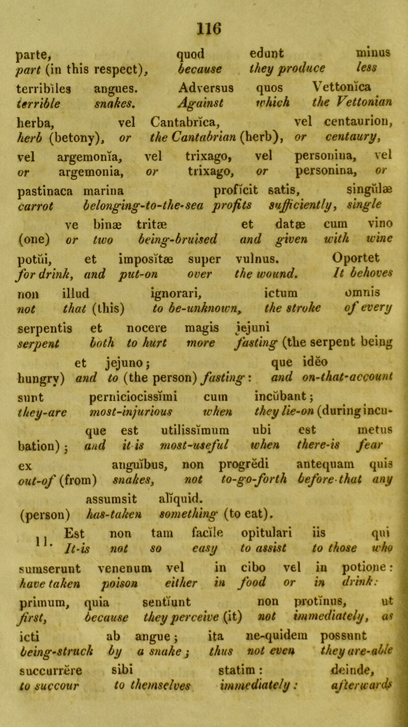 parte, quod edunt minus part (in this respect), because they produce less terribiles angues. Adversus quos Vettonica terrible snnkes. Against tvhich the Vettonian herba, vel Cantabrica, vel centaurion, herb (betony), or the Cantabrian (herb), or centaury, vel argemonia, vel trixago, vel personiua, vel or argemonia, or trixago, or personina, or pastinaca marina proficit 6atis, singulae carrot belonging-to-the-sea profits sufficiently, single ve binae tritae et datae cum vino (one) or two being-bruised and given with ivine potui, et impositae super vulnus. Oportet fordrink, and put-on over the wound. It behoves non illud ignorari, ictum omnis not that (this) to be-unknoivn, the stroke of every serpentis et nocere magis jejuni serpent both to hurt more fasting (the serpent being et jejuno; que ideo hungry) and to (the person) fasting: and on-that-account sunt perniciocissimi cum incubant; they-are most-injurious tvhen they lie-on (during incu- que est utilissimum ubi est metus bation); and it is most-useful tvhen there-is fear ex auguibus, non progredi antequam quis out-of (from) snahes, not to-go-forth before that any assumsit aliquid. (person) has-taken something (to eat). Est non tam facile opitulari iis qui ' It-is not so easy to assis t to those tcho suinserunt venenum vel in cibo vel in potione: have taken poison eilher in food or in drink : primum, frst, quia because icti ab being-stmch by sentiunt non protinus, ut they perceive (it) not immediately, as angue; ita ne-quidem possunt a snuke i thus not even they ure-able succurrere sibi statim: to succour to themselves immediately: deinde, ajterwardf