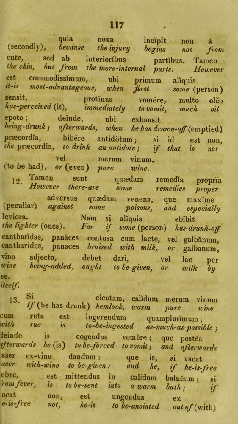 Qu’a noxa incipit non a (secondly), becausc the injury begins not from cute, sed ab interioribus partibus. Tamen the skin, but from the more-internal parts. However est commodissimum, ubi primum aliquis it-is most-advantageous, tvhen Jirst so?ne (person) sensit, protinus vomere, multo oleo has-perceived (it), immediately to vomit, much oil epoto; deinde, ubi exhausit being-drunk ,• afterwards, when he has drawn-off(emptied) praecoidia, bibere antidotum; si id est non, the praecordia, to drink an antidote; if thut is not vel merum vinum. (to be had), or (even) pare wine. 12. ^amen sunt quaedam remedia propria However there-are some remedies proper adversus quaedam venena, que maxime (peculiar) against some poisons, and especially leviora. Nam si aliquis ebibit the lighter (ones). For if some (person) has-drunk-off' cantharidas, panaces contusa cum lacte, vel galbanum, cantharides, panaces bruised with milk, or galbanum, vino adjecto, debet dari, vel lac per wine being-added, ougkt to be given, or milk by se. itself. 13. Si If (he has drunk) cicutam, hemloch. calidum merum warm pure vinum wine cum mta est ingerendum quamplurimum; rue *s to-be-ingested as-much-as-possiblc; ieinde is cogendus vomere; que postea ijterwards he (is) tobe-forced to vomit-, and afterwards aser ex-vino dandum : que is, aser icith-wine to be-given: and he, ®bre, est mittendus in calidum romfever, is to be-sent into a warm acat e-is-free non, est ungendus not, he-is to be-anointed si vacat if he-is-free balneum j si bath; if ex out of (with)