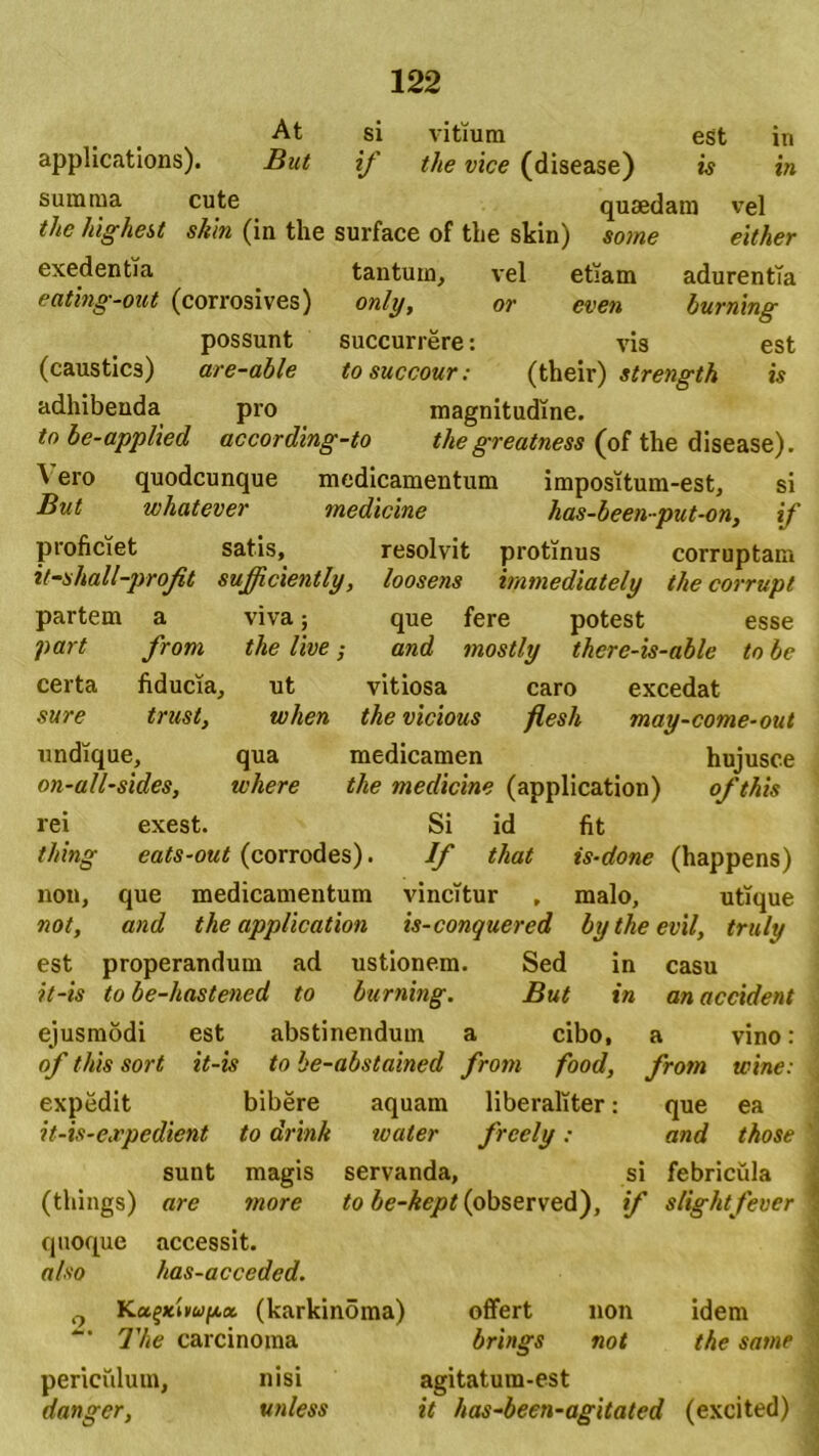 At si vitium est in applicatioris). But if the vice (disease) is in summa cute quaedam vel tlie highest skin (in the surface of the skin) some either exedentia tantum, vel etiam adurentia eating-out (corrosives) only, or even burning possunt succurrere: vis est (caustics) are-able tosuccour: (their) strength is adhibenda pro magnitudine. io be-applied according-to thegreatness (of the disease). ^ero quodcunque medicamentum impositum-est, si But whatever medicine has-been-put-on, if proficiet satis, resolvit protinus corruptam it-shall-profit sufficiently, loosens immediately the corrupi partem a viva; que fere potest esse part from the live; and mostly thcre-is-able to bc certa fiducia, ut vitiosa caro excedat sure trusi, when the vicious flesli may-come-out undique, qua medicamen hujusce on-all-sides, where the medicine (application) ofthis rei exest. Si id fit thing eats-out (corrodes). If that is-done (happens) non, que medicamentum vincitur , malo, utique not, and the application is-conquered bytheevil, truly est properandum ad ustionem. Sed in casu it-is to be-hastened to burning. But in an accident ejusmodi est abstinendum a cibo, a vino: ] of this sort it-is to he-abstained from food, from wine: , expedit bibere aquam liberaliter: que ea it-is-expedient to drink tvaler freely: and those % sunt magis servanda, si febricula (things) are more to £e-Aq»tf(observed), if slightfever 1 quoque accessit. also has-acceded. 0 Ka{*l»w(*a (karkinoma) offert non idem The carcinoma brings not the same periciilum, nisi agitatum-est dangcr, unless it has-been-agitated (excited) i