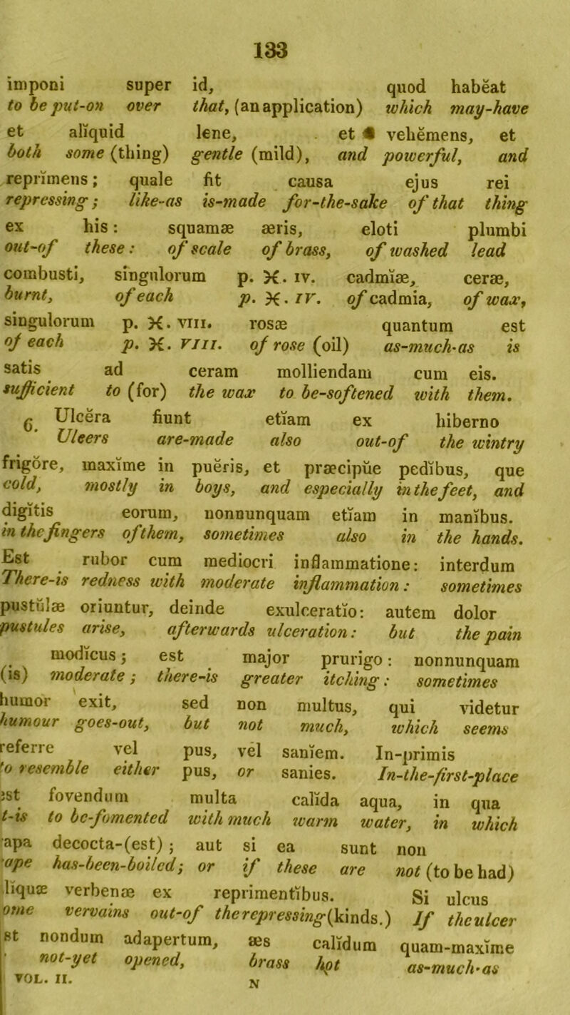 cadmiae, cerae, of cadraia, of wax, quantum est imponi super id, quod habeat to be put-on over that, (anapplication) which may-have et aliquid lene, et • vehemens, et both some (thing) gentle (mild), and powerful, and reprimens; quale fit causa ejus rei repressing; like-as is-made for-the-sake of that thing ex his: squamae aeris, eloti plumbi out-of these: of scale of brass, of luashed lead combusti, singulorum p. >£. iv. burnt, of each p. X- tv. singulorum p. X.vm. rosae oj each p. X. vm. of rose (oil) as-much-as ts satis ad ceram molliendam cum eis. sufficient to (for) the wax to be-softened with them. g Ulcera fiunt etiam ex hiberno Uleers are-made also out-of the wintry frigore, maxime in pueris, et praecipue pedibus, que cold, mostly in boys, and especially inthefeet, and digitis eorum, nonnunquam etiam in manibus. in thcfngers ojthem, sometimes also in the hands. Est rubor cum mediocri inflammatione: interdum There-is redness with moderate inflammatum: sometimes pustulae oriuntur, deinde exulceratio: autem dolor pustules arise, afterwards ulceration: but the pain modicus; est major prurigo: nonnunquam greater itching: sometimes non multus, qui videtur not vel or est there-is sed but (is) moderate; humor exit, humour goes-out, referre vel to resemble either S8t fovendum t-is to bcfomented apa decocta-(est) ; aut •ape has-been-boilcd; or which seems pus, pus. In-primis In-the-first-place much, saniem, sanies. multa calida aqua, with much warm water, si ea sunt non if these are not (to be had) m in qua which liquffi verbenae ex reprimentibus. Si ulcus orne vervains out-of thercpressing(k\nds.) Jf thculcer st nondum adapertum, *s calidum quam-maxime not-yet opened, brass \ot as-much-as ▼ OLr. II.