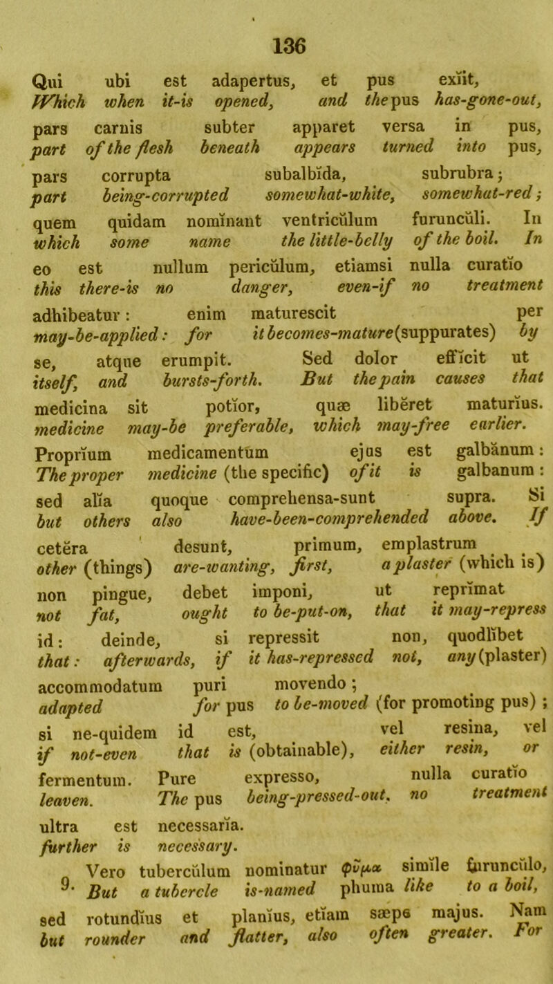 Qui ubi est adapertus, et pus exiit, JVhich when it-is opened, and the y>us has-gone-out, pars caruis subter apparet versa in pus, part ofthe flesh beneath appears turned into pus. pars part corrupta subalbida, being-corrupted somewhat-white, quem quidam nominant ventriculum tvkich some narne the little-belly eo est nullum periculum, etiamsi this there-is no danger, even-if subrubra; somewhat-red; furunculi. In of the boli. In nulla curatio no treatment adhibeatur: enim maturescit per may-be-applied: for itbecomes-matureisn^ox&tti) by se, atque erumpit. Sed dolor efficit ut itself and bursts-forth. But thepain causes that medicina sit potior, quae liberet maturius. medicine may-be preferable, which may-free earlier. Proprium medicamentum ejus est galbanum: Theproper medicine (the specific) ofit is galbanum: sed alia quoque comprehensa-sunt supra. Si but others also have-been-comprehended above. If cetera desunt, primum, emplastrum other (things) are-wanting, jftrst, aplaster (which is) non pingue, debet imponi, ut reprimat not fat, ought to be-put-on, that it may-repress id: deinde, si repressit non, quodlibet that: afterwards, if it has-represscd noi, any(plaster) accommodatura puri movendo; adapted for pus to be-moved (for promoting pus) ; si ne-quidem id est, vel resina, \el if not-evcn that is (obtainable), either resin, or fermentum. Pure expresso, nulla curatio leaven. The pus being-pressed-out. no treatment ultra est necessaria. further is necessary. Vero tuberculum nominatur tpvy.cc simile tirunculo, But a tubcrcle is-named phuraa like to a boil, sed rotundius et planius, etiam saep6 majus. Nam but rounder and flatter, also often greater. tor