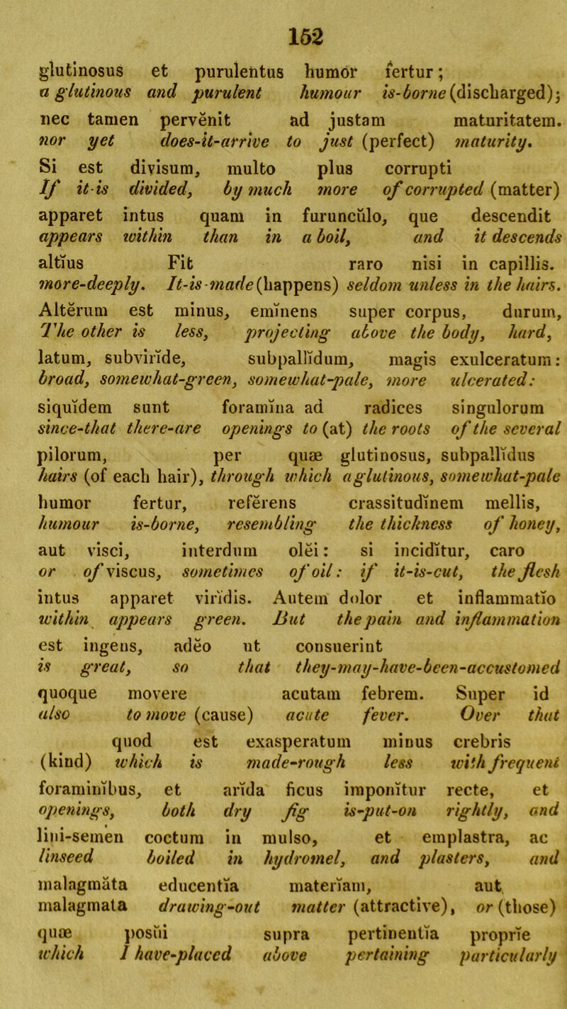 glutinosus et purulentus humor fertur; a glutinous and purulent humour is-borne (discliarged); nec tamen pervenit ad justam maturitatem. nor yet does-it-arrive to just (perfect) maturity. Si est divisum, multo plus corrupti If itis divided, by much more of corrupted (matter) apparet intus quam in furunculo, que descendit appears within than in a boil, and it descends altius Fit raro nisi in capillis. more-deeply. It - is wi a r/c (11 a p p e n s ) seldom unless in the hairs. Alterum est minus, eminens super corpus, durum, The other is less, projecting above the body, hard, latum, subviride, subpallidum, magis exulceratum: broad, somewhat-green, somewhat-pale, more ulcerated: siquidem sunt foramina ad radices singulorum since-that tliere-are openings to (at) the roots of the scveral pilorum, per quae glutinosus, subpallulus hairs (of eacli hair), through which aglutinous, somewhat-pale humor fertur, referens crassitudinem mellis, humour is-borne, resemb/ing the thickncss of honey, aut visci, interdum olei: si inciditur, caro or of viscus, sometimes ofoil: if it-is-cut, the Jlcsh intus apparet viridis. Autem dolor et inflammatio within appears green. But thepain and inflammation est ingens, adeo ut consuerint is great, so that they-may-have-been-accustomed quoque movere acutam febrem. Super id also to move (cause) acute fevcr. Over that quod est exasperatum minus crebris (kiud) which is made-rottgh less with frequent foraminibus, et arida ficus imponitur recte, et openings, both dry fig is-put-on rightly, and lini-semen coctum in mulso, et emplastra, ac linseed boi/ed in hydromel, and plasters, and malagmata educentia materiam, aut malagmata drawing-out matter (attractive), or (those) quoe posui supra pertinentia proprie which 1 have-placcd above pertaining particularly