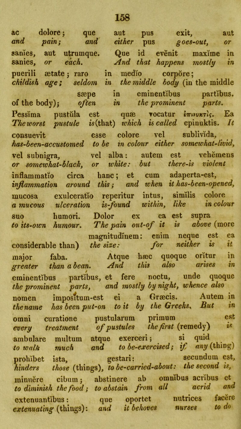 que and ac dolore; and pain; sanies, aut utrumque sanies, puerili or each. astate childish raro seldom age; saepe of the body); often Pessima pustula est The worst pustule consuevit has-been-accustomed to be aut pus exit, aut either pus goes-out, or Que id evenit maxime in And that happens mostly in in medio corpore; in thcmiddle body (in tlie middle in eminentibus partibus. in the prominent paris. quae vocatur UrnuierU. Ea is (that) which is called epinuktis. esse colore vel sublivida. It in colour either somewhat-livid. vel subnigra, vel alba: autem est vehemens or somewhat-black, or ivhite: but there-is violent inflammatio circa hanc; et cum adaperta-est, injlammation around this; and tvhen it has-been-opened, mucosa exulceratio reperitur intus, similis colore a mucous ulceration is-found uiithin, like in colour suo humori. Dolor ex ea est supra to its-oicn humour. The pain out-of it is above (more magnitudinem: enim neque est ea considerable than) the size: for neither is it major faba. Atque haec quoque oritur in greater than a bean. And this also arises in eminentibus partibus, et fere noctu, unde quoque the prominent parts, and mostly by night, whence also nomen imposftum-est ei a Graecis. Autem in thename has been put-on to it by the Greeks. But in omni curatione pustularum primum est every treatment of pustules the/irst (remedy) is ambulare multum atque exerceri; si^ quid to walk much and to be-exercised; if any (thiDg) prohibet ista, gestari: secundum est, hindcrs those (tliings), to be-carricd-about: the second is, minuere cibum; abstinere ab omnibus acribus et to diminish the food; to abstain frotn ali acrid and extenuantibus: que oportet nutrices facere cjctenuating (tliings): and it behoves nurses to do