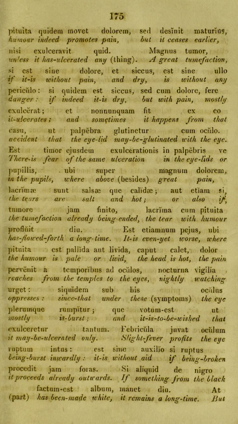 }>ituita quidem movet dolorem, sed desinit maturius, humour indeed promotes pain, but it censes earlier, nisi exulceravit quid. Magnus tumor, un!ess it has-ulcerated ani/ (thing). A great tumefaction, si est siue dolore, et siccus, est sine ullo if it-is without pain, and dry, is ivithout any periculo: si quidem est siccus, sed cum dolore, fere danger: if indeed it-is dry, but with pain, mostly exulcerat; et nonnunquam fit ex eo it-ulcerates; and somqtimes it happens from that casu, ut palpebra glutinetur cum ocfilo. accident that tke eye-lid niay-be-glutinated with the eyc. Est timor ejusdem exulcerationis in palpebris ve There-is fcar of the sanie ulceration in the eyc-lids or pupillis, ubi super magnum dolorem, in the pupils, wkerc above (besides) great pain, lacrimae sunt salsae que calidae; aut etiam si, the tears are salt and hot; or also if, tumore jam finito, lacrima cum pituita the tumefaction already beingended, the tear with humour profluit diu. Est etiamnum pejus, ubi has-Jlowcd-forth a long-time. Jt-is cven-yet worse, where pituita est pallida aut livida, caput calet, dolor the humour is pale or livid, the head is hot, the pain pervenit a temporibus ad oculos, nocturna vigilia reaches from the temples to the cyes, nightly watching urget; siquidem sub bis oculus oppresses : sincc-that under these (symptoms) the eyc plerumque rumpitur; que votuin-est ut mostly is-burst; and it-is-to-be-wished that exulceretur tantum. Febricula juvat oculum it may-be-ulcerated only. Slight-fever profits the eyc ruptum intus: est sine auxilio si ruptus leing-burst inwardly: it-is without aid if being-lrohen procedit jam foras. Si aliquid de nigro itproceeds already outwards. If sotnething from the black factuin-cst album, manet diu. At tpart) has becn-made white, it remains a long-time. IIut