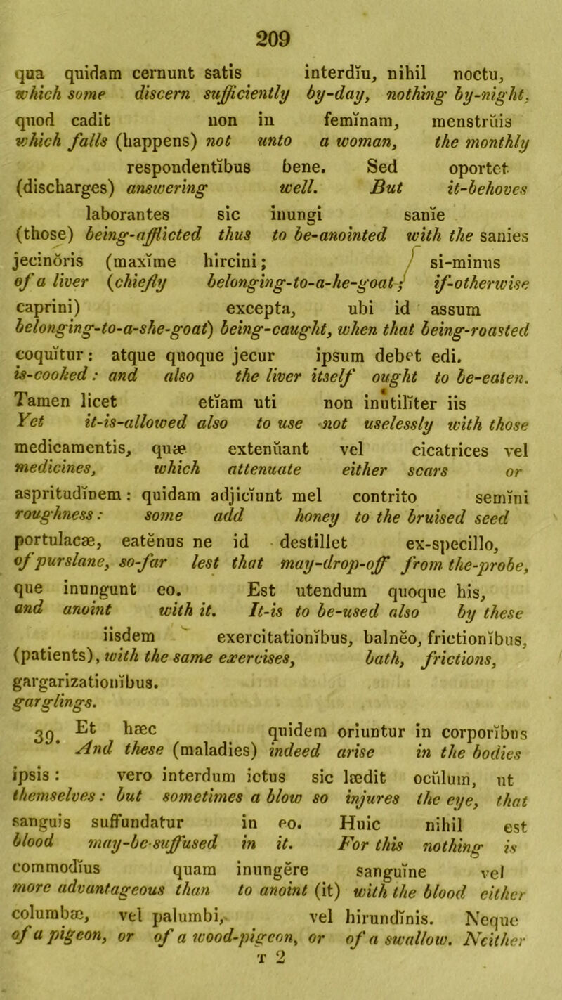 qua quidam cernunt satis interdiu, nihil noctu, which sotne discern sufficiently by-day, nothing by-night, quod cadit non in feminam, menstruis which falis (happens) not unto a woman, the monthly respondentibus bene. Sed oportet (discharges) answering well. But it-behoves laborantes sic inungi sanie (those) being-afffficted thus to be-anointed with the sanies jecinoris (maxime hircini; ’ si-minus ofa liver (chieffy belonging-to-a-hc-goat; if-otherwise caprini) excepta, ubi id assum belonging-to-a-she-goat) being-caught, tvhen that being-roasted coquitur: atque quoque jecur ipsum debet edi. is-coohed: and also the liver itself ought to be-eaten. Tamen licet etiam uti non inutiliter iis Yet it-is-allotved also to use not uselessly ivith those medicamentis, quae extenuant vel cicatrices vel medicines, which attenuate either scars or aspritudinem: quidam adjiciunt mei contrito semini roughness: some add honey to the bruised seed portulacae, eatenus ne id destillet ex-specillo, of purslane, so-far lest that may-drop-off frotn the-probe, que inungunt eo. Est utendum quoque his, and anoint with it. It-is to be-used also by these iisdem exercitationibus, balneo, frictionibus, (patients), with the same excrcises, bath, frictions, gargarizationibus. garglings. 39. ^10ec quidem oriuntur in corporibus And these (maladies) indeed arise in the bodies ipsis: vero interdum ictus sic laedit oculum, ut themselves: but sometimes a blow so injures the eye, that sanguis suffundatur in po. Huic nihil est blood may-bc suffused in it. For this nothing is commodius quam inungere sanguine vel more advuntageous than to anoint (it) with the blood either columbae, vel palumbi, vel hirundinis. Neque ofa pigeon, or of a wood-pigeon, or of a swallow. Neither