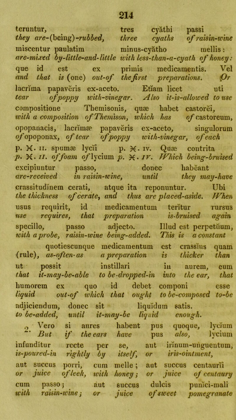 teruntur, tres cyathi passi they are-(being)-rubbed, tliree cyatlis of raisin-wine miscentur paulatim minus-cyatho mellis: are-mljced by-little-and-little with less-than-a-cyath ofkoney: que id est ex primis medicamentis. Vel and that is (one) oat-of thejirst preparations. <£)r lacrima papaveris ex-aceto. Etiam licet uti tcar ofpoppy with-vinegar. Also it-is-allowed touse compositione Themisonis, quae habet castorei, with a compositioni of Themison, which has of castoreum, opopanacis, lacrima? papaveris ex-aceto, singulorum of opoponax, of tcar ofpoppy with-vinegar, of each p. X. ii. spumae lycii p. X- iv. Quae contrita p. X- n. offoam o/lycium p. X- iv. TVliicli being-bruised excipiuntur passo, donec habeant are-received in raisin-wine, until they may-kave crassitudinem cerati, atque ita reponuntur. Ubi the thickness of cerate, and thus are placed-aside. TVhen usus requirit, id medicamentum teritur rursus use requires, that preparation is-bruised again specillo, passo adjecto. Illud est perpetuum, with a probe, raisin-wine being-added. T/tis is a constant qnotiescunque medicamentum est crassius quam (rule), as-often- as a preparation is thicker than ut possit instillari iu aurem, eum that it-may-be-able to be-dropped-in into the ear, that humorem ex quo id debet componi esse liquid out-of which that ought to be-composed to-be adjiciendum, donec sit liquidum satis. to be-addcd, until it-may-be liquid cnottgh. 0 Vero si aures habent pus quoque, lycium But if thecars have pus also, lycium infunditur recte per se, aut irinum-unguentum, is-poured-in rightly by itself or iris-ointment, aut succus porri, cum meile; aut succus centaurii or juice oflce/e, with honey; or juice of centaury cum passo; aut 6uccus dulcis punlci-mali with raisin-wine •, or juice ofswect pomegranate