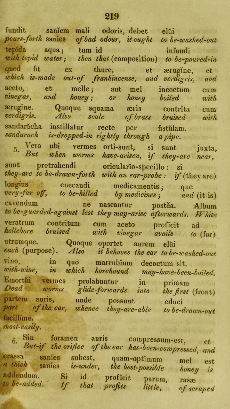 fundit saniem mali odoris, debet elui pours-forth sanies ofbad odour, itought to be-washed-out tepida aqua; tum id infundi tcith tepid water; then that (composition) to be-poured-in quod fit ex thure, et aerugine, et tchich is-made out-of frankincense, and verdigris, and aceto, et meile; aut mei incoctum cum vinegar, and honey; or honey boiled with aerugine. Quoque squama aeris contrita cum verdigris. Also scale of brass bruised with sandaracha instillatur recte per fistulam. sandarach is-dropped-in rightly through apipe. 5 \ ero ubi vermes orti-sunt, si sunt juxta, But when worms have-arisen, if they-are near, sunt protrahendi oriculario-specillo: si they-are to be-drawn-fortk with an ear-probe: if (they are) longius enecandi medicamentis • que very-far off, to be-killed by medicines j und (it is) cavendum ne nascantur postea. Album to be-guarded-against lest they may-arise afterwards. fVhite veratrum contritum cum aceto proficit ad hellebore bruised with vinegar avails to (for) utrumque. Quoque oportet aurem elui each (purpose). Also it behoves the ear to be-washed-out vino, in quo marrubium decoctum sit. with-wine, in which horchound may-have-been-boiled. Emortui vermes prolabuntur in primam Dead worms glide-forwards into thefirst (front) partem auris, unde possunt educi of the ear, whence they-are-able to be-drawn-out facillime, most-easily. g Sin foramen auris coinpressum-est, et But-if the orifice oj the ear has-been-compressed, and crassa sanies subest, quam-optimum rnel * est a t/uch sanies is-under, the best-possible honey is addendum ^ Si id proficit p»rum> raS!c i» be-atlded. If that projits Utile, «f iorapttl