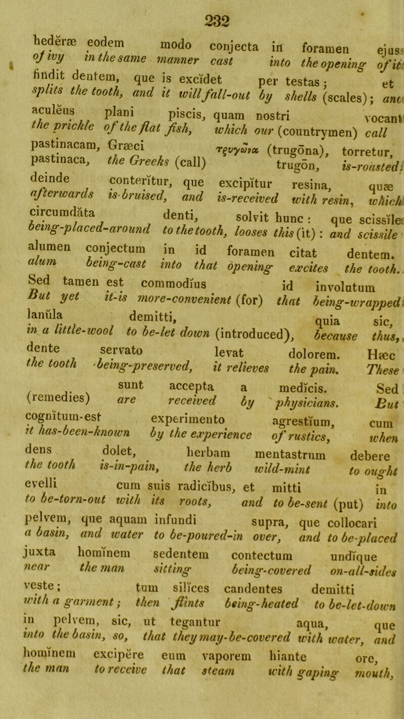 hederae eodem .. . , modo conjecta in foramen eius- ojivy inthesame manner cast into theopening ofit findit dentem, que is excidet per testas: et Spllt[ the t00th> and it willfall-out by shells (scales); ani u PJan,i a Pis,cis' (luam nosfcri vocanti le pnckle of the flat fish, which our (countrymen) call pastinacam, Graeci r^vyutx (trugona), torretur, pastinaca, the Greeks (call) trug5n, is-ronsted. deinde conteritur, que excipitur resina, quae (Jterwards is bruised, and is-received with resin, which circumdata denti, solvit hunc: que scissile oeing-placed-around tothetooth, looses this{it); and scissile alumen conjectum in id foramen citat dentem. alum oetng-cast into thatopening excites the tooth. Sed tamen est commodius id involutum liut yet it-is more-convenient (for) tliat being-wrapped lanula demitti, qu;a in a httle-wool to be-let dotvn (introduced), because dente servato levat dolorem. the tooth bemg-preserved, it relieves the pain. sunt accepta a medicis. (remedies) are received by ' physicians. cognitum-est experimento agrestium, U has-been-known by the experiencc ofrustics, dens dolet, herbam mentastrum the tooth is-in-pain, the herb wild-mint evelli cum suis radicibus, et mitti to be-torn-out with its roots, and to be-sent (put) into pelvem, que aquam infundi supra, que collocari a basin, and water to be-pourcd-in over, and to be-placed juxta hominem sedentem contectum undique near the man sitting being-covered on-a/l-tides veste; tum silices candentes demitti with a gannent; then fiints being-heated to be-let-down in pelvem, sic, ut tegantur aqua, que into the basin, so, tliat they may-be-covered with icater, and hominem excipere eum vaporem hiante ore, the man toreceive tliat stcam with g aping mouth, sic, thus,, Hrec These Sed But cum when debere to ought in