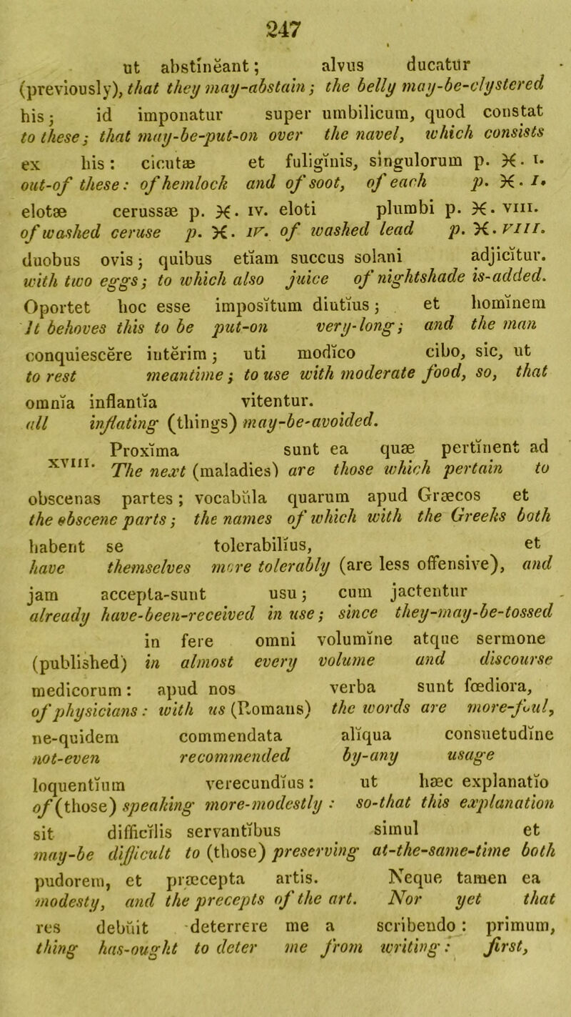 ut abstineant; alvus ducatur (previously), that they may-abstabi; the belly may-be-clystcred his 5 id imponatur super umbilicum, quod constat to theses tliat may-be-put-on over the navel, which consists ex bis: cicutae et fuliginis, singulorum p. X-i- out-of these: ofhemlock and of soot, oj each p. X- !• elotae cerussae p. X- iv. eloti plumbi p. X*viii. of washed cerase p. X- of ivashed lead p. 'H.viu. duobus ovis; quibus etiam succus solani adjicitur. with two eggs; to which also juice oj nightshade is-added. Oportet lioc esse impositum diutius; et hominem It behoves tliis to be put-on very-long; and the man conquiescere interim j uti modico cibo, sic, ut to rest meantime; to use with moderate food, so, that omnia inflantia vitentur. ali inflating (things) may-be-avoided. Proxima sunt ea quae pertinent ad xvm. rpjw next (ma[a(pes) are those which pertain to obscenas partes; vocabula quarum apud Graecos et the obscene parts; the names of which with the Greeks both habent se tolerabilius, et have tkemsclves mere tolerably (are less offensive), and jam accepta-sunt usu; cum jactentur already have-been-received in use; since they-may-be-tossed in fere omni volumine atque sermone (published) in alniost every volume and discourse medicorum: apud nos verba sunt foediora, of physicians: with us (Itomans) the words are more-Jlul, ne-quidem commendata aliqua consuetudine not-even recomrnended by-any usage loquentium verecundius: ut haec explanatio (those) spea/dng more-modestly : so-that this explanation sit difficilis servantibus simul et may-be dijjicult to (those) preserving at-the-same-time both pudorem, et praecepta artis. Neque tamen ea modesty, and the precepts of the art. Nor yet that res debuit deterrere me a scribendo: primum, thing has-ought to deter me from writing: first,