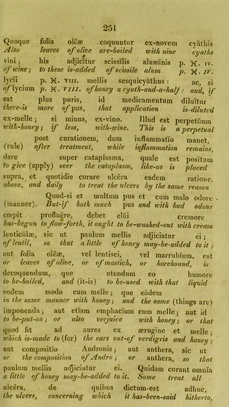 Quoque Also vini $ of wine; 1 «i lycii of lycium est there-is folia oleae leaves of olive liis adjicitur to these is-added p. X. tiii. p. X- mi. plus puris, more of pus. ex-novem with nine coquuntur are-boiled scissilis aluminis of scissile alum P- P- mellis sesquicyathus : ofhoney a cyath-and-a-halj: id medicamentum that applicatiori cyathis cyaths X. iv. X. IV- ac, si and, if diluitur is-dilutcd ex-melle; si minus, ex-vino. Jllud est perpetuum witli-honcy; if less, with-wine. This is a perpetual post curationem, dum inflammatio manet, (rule) after treatment, while injlammation remains, dare super cataplasma, quale est positum to give (apply) over the cataplasm, lihe-us is placed supra, et quotidie curare ulcera eadem ratione. above, and daily to treat the ulcers by the same reason Quod-si et multum pus et cum malo odore (manner). But-if both much pus and with had odour coepit profluere, debet elui cremore has-begun tofow-forth, it ought to be-washed-out with cream lenticulae, sic ut paulum mellis adjiciatur ei ; of lentil, so that alittle ofhoney may-be-added to it; aut folia oleae, vel lentisci, vel marrubium, est or leaves of olive, or of mastich, or horehound, is decoquendum, que utendum eo humore to be-boiled, and (it-is) to be-used with that liquid eodem modo cum meile; que eadem in the same manner with honey; and the same (things are) imponenda; aut etiam omphacium cum meile; aut id to be-put-on; or also verjuice with honey; or that quod fit ad aures ex aerugine et meile • which is-made to (for) the ears out-of verdigris and honey ; aut compositio Andronis; aut anthera, sic ut or the composilion of Andro,- or anthera, so that paulum mellis adjiciatur ei. Quidam curant omnia a little of honey may-be-added to it. Some treat all ulcera, de quibus dictum-est adhuc, the ulcers, conccrning which it has-been-said hitherto,