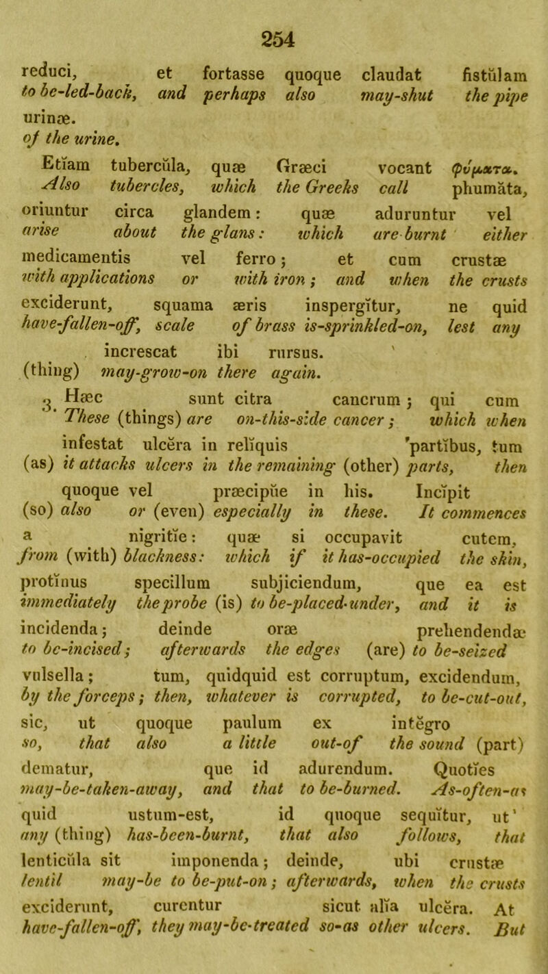 reduci, et fortasse quoque claudat fistulam to be-led-back, and perhaps also may-shut the pipe urinae. oj the urine. Etiam tubercula, quas Graeci vocant tpvpxT». Also tuberales, which the Greeks call phumata, oriuntur circa glandem: quas aduruntur vel arise about the glans: which ureburnt either medicamentis vel ferro; et cum crustae ivith applications or with iron; and when the crusts exciderunt, squama seris inspergitur, ne quid have-f allen-off, scale of brass is-sprinkled-on, lest any increscat ibi rursus. (thing) may-grow-on there agam. •3 Haec sunt citra cancrum ; qui cum These (things) are on-this-slde cancer; which when infestat ulcera in reliquis 'partfous, tum (as) it attacks ulcers in the remaining (other) parts, then quoque vel praecipue in his. Incipit (so) also or (even) especially in these. It commences a nigritie: quae si occupavit cutem, from (with) blackness: which if it has-occupied the skin, protinus specillum subjiciendum, que ea est immediately the probe (is) to be-placed- under, and it is incidenda; deinde orae prehendenda- to bc-incised; afterwards the edges (are) to be-seizcd vulsella; tum, quidquid est corruptum, excidendum, by the forceps; then, whatever is corrupted, to be-cut-out, sic, ut quoque paulum ex integro so, that also a little out-of the sound (part) dematur, que id adurendum. Quoties may-be-tahen-away, and that to be-burned. As-often-as quid ustum-est, id quoque sequitur, ut’ any (thing) has-bcen-burnt, that also follows, that lenticula sit imponenda; deinde, ubi crustae /enti/, may-be to be-put-on; afterwards, when the crusts exciderunt, curentur sicut, alia ulcera. At have-f allen-off, they may-bc-trcatcd so-as other ulcers. But