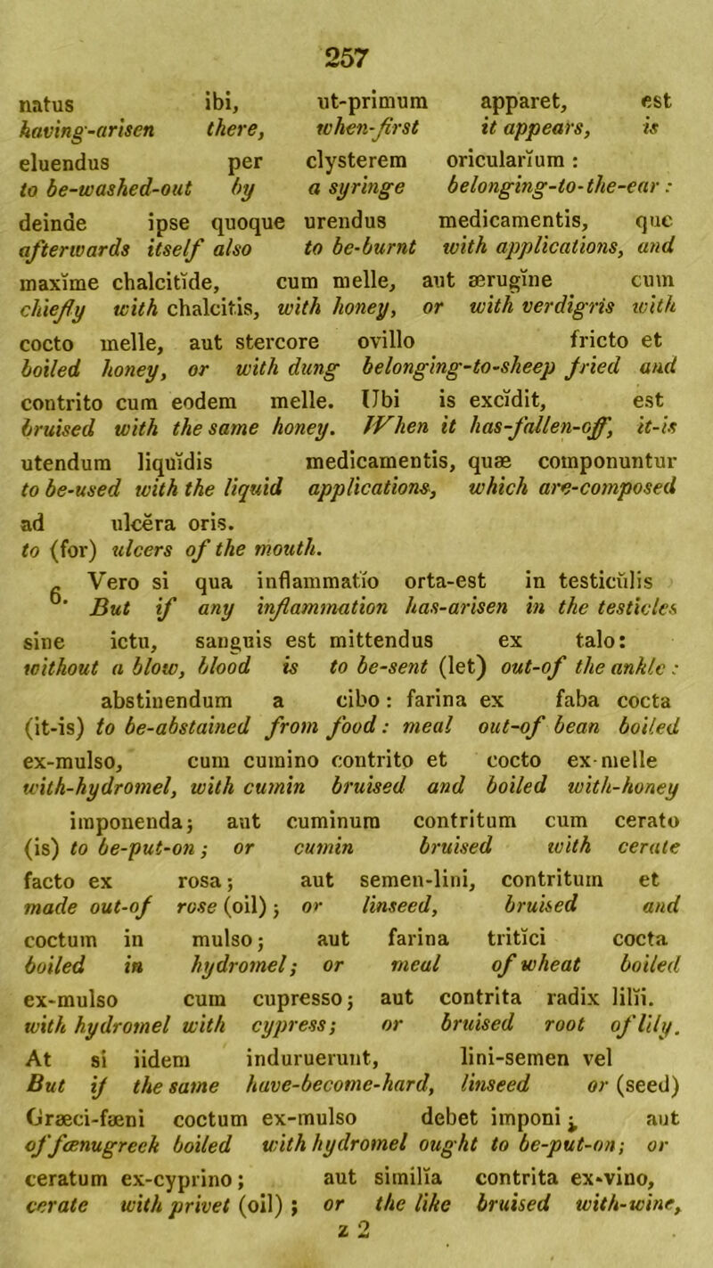 natus ibi, having-arisen there, ut-primum apparet, est whcn-first it appears, is eluendus per clysterem oricularium: to be-washed-out by a syringe belonging-to-the-ear: deinde ipse quoque urendus medicamentis, que afterwards itself also to be-burnt with applications, and maxime chalcitide, cum meile, aut aerugine cum cliieffy with chalcitis, with honey, or with verdigris ivith cocto meile, aut stercore ovillo fricto et boiled honey, or with dung belonging-to-sheep fried and contrito cum eodem meile. Ubi is excidit, est bruised with the sarne honey. JVlien it has-fallen-off, it-is utendum liquidis medicamentis, quae componuntur to be-used with the liquid applications, which are-composed ad ulcera oris. to (for) ulcers of the mouth. - Vero si qua inflammatio orta-est in testiculis ’ But if any infammation has-arisen in the testicles sine ictu, sanguis est mittendus ex talo: without a blow, blood is to be-sent (let) out-of the anklc : abstinendum a cibo: farina ex faba cocta (it-is) to be-abstained from food: meal out-of bean boiled ex-mulso, cum cumino contrito et cocto ex meile with-hydromel, with cumin bruised and boiled with-honey imponenda; aut cuminum contritum cum cerato (is) to be-put-on; or cumin bruised with cerate facto ex rosa; aut semen-lini. contritum et made out-of rose (oil); or linseed, bruised and coctum in mulso; aut farina tritici cocta boiled in hydromel; or meal of wheat boiled ex-mulso cum cupresso; aut contrita radix lilii. with hydromel with cypress; or bruised root oflily. At si iidem induruerunt, lini-semen vel But ij the same have-become-hard, linseed or (seed) Graeci-faeni coctum ex-mulso debet imponi ^ aut offcenugreeh boiled withhydromel ought to be-put-on -, or ceratum ex-cyprino; aut similia contrita ex*vino, cerate with privet (oil) ; or the like bruised with-wine, z 2