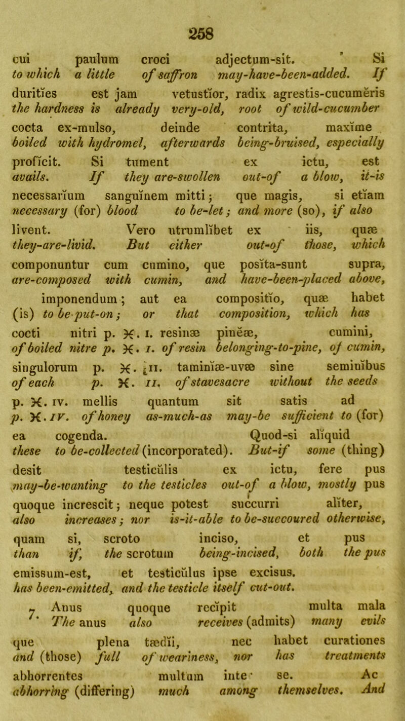 cui paulum croci adjectum-sit. ’ Si to which a liltle of saffron may-have-been-added. If durities est jam vetustior, radix agrestis-cucumeris the hardness is already very-old, root of wild-cucumber cocta ex-mulso, deinde contrita, maxime boiled with hydromel, afterwards being-bruised, especially proficit. Si tument ex ictu, est avails. If they are-swollen out-of a bloiu, it-is necessarium sanguinem mitti; que magis, si etiam necessary (for) blood to be-let; and more (so), if also livent. Vero utrumlibet ex iis, quas they-are-livid. But either out-of those, which componuntur cum cumino, que posita-sunt supra, are-composcd ivith cumin, and have-been-placed above, imponendum; aut ea compositio, quae habet (is) to beput-on; or tliat composition, which has cocti nitri p. X. *• resinae pineae, cumini, of boiled nitre p. X • i- of resin belonging-to-pine, oj cumin, singulorum p. X- tamimae-uv® sine seminibus of each p. X. //. of stavesacre without the seeds p. X. iv. mellis quantum sit satis ad p. yi.iv. ofhoney as-much-as may-be sufficient to (for) ea cogenda. Quod-si aliquid these to be-collected (incorporated). But-if some (tliing) desit testiculis ex ictu, fere pus may-be-wanting to the testicles out-of a blow, mostly pus quoque increscit; neque potest succurri aliter, also increases; nor is-it-able to be-succoured otherwise, quam si, scroto inciso, et pus than if, the scrotum being-incised, both the pus emissum-est, et testiculus ipse excisus. has been-cmitted, and the testicle itself cut-out. m Anus quoque recipit multa mala The anus also receives (admits) tnany evils que plena and (those) full taedii. nec habet curationes of weariness, nor has trcatments abhorrentes multum inte' se. Ac abhorring (differing) much among themselves. And