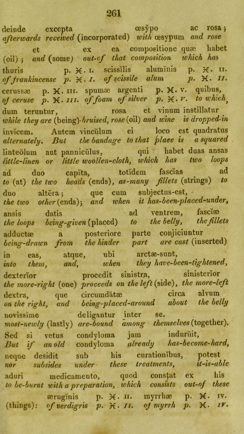 deinde excepta oesypo ac rosa; afterwards received (incorporated) with oesypum and rose et ex ea compositione quae liabet (oil) ; and (some) out-cf tliat composition which has thuris p. X- i- scissilis aluminis p. X- n. of Jrankincense p. X- /. of scissile alum, p. X. if- cerussae p. X-ni. spumae argenti p. X. v. quibus, oj ceruse p. X- m. of foam of silver p. X • r- to which> dum teruntur, rosa et vinum instillatur _ while they are (being)-Amsed, rose (oil) and wine is dropped-in invicem. Autem vinculum ei loco est quadratus alternately. But the bandage tothat plaee is asquared linteolum aut panniculus, qui habet duas ansas litlle-linen or little woollen-cloth, which has two loops ad duo capita, totidem fascias ad to (at) the two heads (ends), as-many fillcts (strings) to duo altera; que cum subjectus-est, the two otlier (ends) $ and when it has-been-placed-under, ansis datis ad ventrem, fasciae the loops being-given (placed) to thebelly, thcfillets adductae a posteriore parte conjiciuntur being-drawn from the hinder part are cast (inserted) in eas, atque, ubi arctae-sunt, into them, and, iohen they have-been-tightened, dexterior procedit sinistra, sinisterior the more-right (one) proceeds on the left (side), the more-left dextra, que circumdatae circa alvum on the right, and being-placcd-around about the belly novissime deligantur inter se. most-neioly (lastly) are-bound among thcmsclves (together). Sed si vetus condyloma jam induruit, But if an old condyloma already has-become-hard, neque desidit sub his curationibus, potest nor subsides under thcse treatments, it-is-uble aduri medicamento, quod constat ex his to be-burnt with a preparation, which consists out-of these aeruginis p. X- n. rayrrhae p. X. iv. (things): of verdigris p. X- //. oj myrrh p. X. tr.