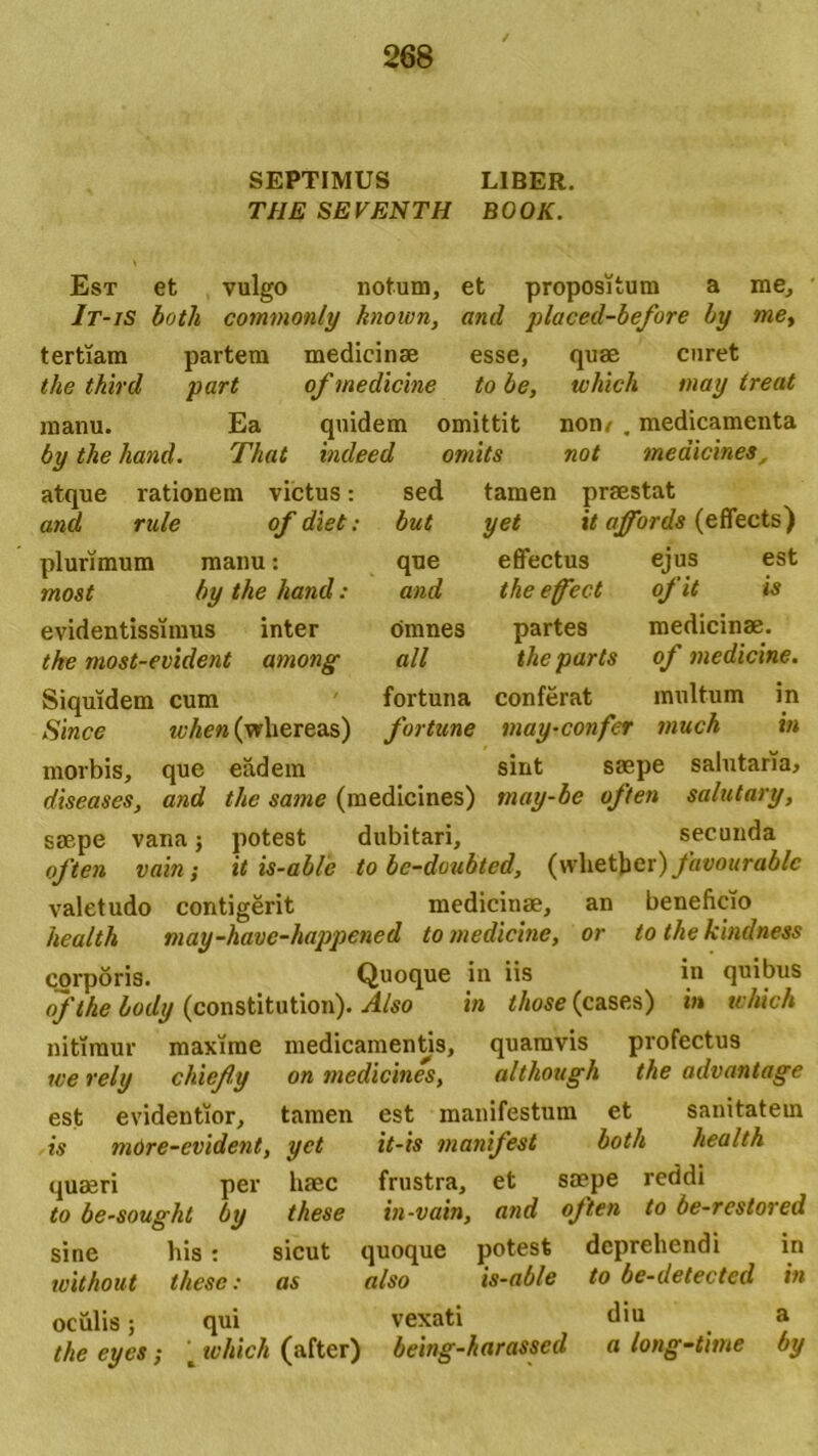 SEPTIMUS LIBER. THE SEVENTH BOOK. Est et vulgo notum, et propositum a me, It-iS both commonly known, and placed-before by me, tertiam partem medicinas esse, quae curet the third part of medicine to be, which may treat manu. Ea quidem omittit non/ , medicamenta by the hand. That indeed omits not medicines, atque rationem victus: sed tamen praestat and rule of diet: but yet it affords (effects) plurimum manu: que effectus ejus est most by the hand: and the ejfect ofit is evidentissimus inter omnes partes medicinae. the most-evident among ali the parts of medicine. Siquidem cum fortuna conferat multum in Since ivhen (wliereas) fortune may-confer much in morbis, que eadem sint saepe salutaria, diseases, and the same (medicines) tnay-be often salutary, saepe vana; potest dubitari, secunda often vain; it is-ab/e to be-doubted, fauourablc valetudo contigerit medicinae, an beneficio hea/th may-have-happened to medicine, or to the kindness corporis. Quoque in iis in quibus ofthe body (constitution). Also in those (cases) in which nitimur maxime medicamentis, quamvis profectus we rely chiefy on medicines, altliough the advantage est evidentior, tamen est manifestum et sanitatem is more-cvident, yet it-is manifest both health quaeri per baec frustra, et saepe reddi to be-soughl by these in-vain, and often to be-restored sine his : sicut quoque potest deprehendi in without these: as also is-able to be-detected in oculis; qui vexati diu a the eyes; c tvhich (after) being-harassed a long-time by