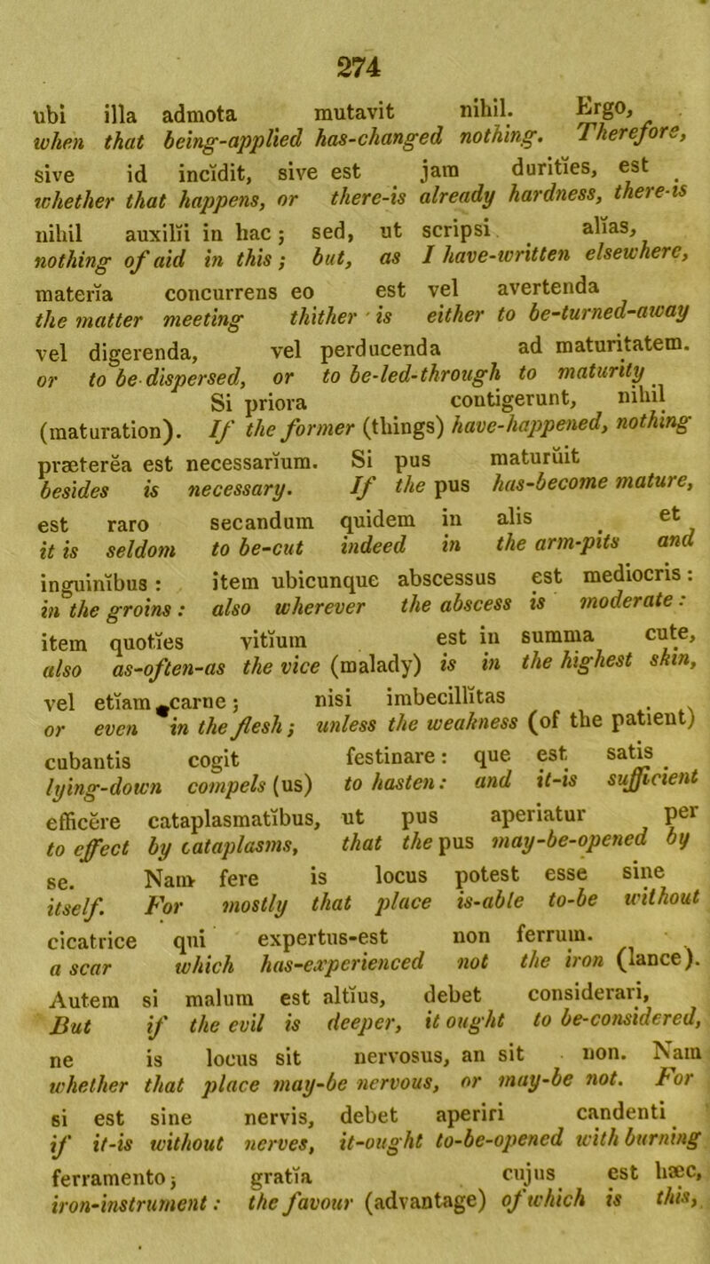 ubi illa admota mutavit nihil. kr§°> wlien that being-applied has-changed nothing. Therefore, sive id incidit, sive est jam durities, est whether that happens, or there-is already hardness, theie-is nihil auxilii in hac; sed, ut scripsi alias, nothing of aid in this; but, as I have-ivritten elsewherc, materia concurrens eo est vel avertenda the matter meeting thither ■ is either to be-turned-away vel digerenda, vel perducenda ad maturitatem. or to be dispersed, or to be-led-through to maturily Si priora contigerunt, nihil (raaturation). If the former (tliings) have-happened, nothing praeterea est necessarium. Si pus maturuit besides is necessary. If the pus has-become mature, est raro secandum quidem in alis _ et it is seldom to be-cut indeed in the arm-pits and inguinibus : item ubicunque abscessus est mediocris: in the groins : also wherever the abscess is moderate. item quoties vitium est in summa cute, also as-often-as the vice (malady) is in the higkest skin, vel etiam ^carne; nisi imbecillitas . or evcn in the flesh; unless the uieahness (of the patient) cubantis cogit festinare: que est . lying-down compels [ us) to hasten: and it-is sujjicient efficere cataplasmatibus, ut pus aperiatur pei to effect by cataplasms, that the pus may-be-opened by se. Nam fere is locus potest esse sine itself For mostly that place is-able to-be without cicatrice qui expertus-est non ferrum. a scar tvhich has-experienced not the iron (lance). Autem si malum est altius, debet consideravi, But if the evil is deeper, it ought to be-considered, ne is locus sit nervosus, an sit non. Nam whether that place may-be nervous, or may-be not. For 6i est sine nervis, debet aperiri candenti if it-is without nerves, it-ought to-be-opened icith burning ferramentoj gratia cujus est lisec, iron-instrument: the favour (advantage) of tvhich is this,