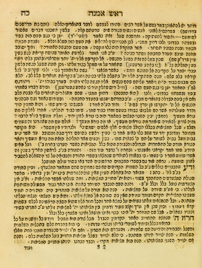 ראע1;אמנה כה ♦ ועתי יש להאאונןגמי נפש על אשל לפיס התירו לנפשם לדבי גתואדיסה^ה (והס פת הדדשנים נדרושס) בפרהסיא לאזני אנשים ונשים כגזרה שוה שדעתם קלה, נלשץ אשכנזי דברים שאסור לשומעם—-ואסור להעתיקה. וארושכה שעל זאת נאמר (ישעי׳י׳ד) יען ני נגש העם הזה כפיו ונשפתיו פכדוכי ולבו רחיץ ממט, לק הבט יוסיף להדליא את העם הזה הפלא ופלא, ואגדה חכמת חכמיו וכנת נבוניו תסתר • אשר המקרא הזה כלו מקשה, מה טעס ההגשה האמורה ? ואיך יסובב ממנה עונש העדר החכמה וסתר הנינה ? ע*כ אט אומר (לדעת האומר שנוסח קריאת נגש כשין עיץכרד׳קשס) שכון במליצה זאת כפעל ההגשה, אל הקרינה אליו ית׳ יותר מהראוי׳ובאופן בלתי ראוי כעין המליצה כל״א [נונאהע טרעטען] שתאמר על מי שמקל ככוד זולתו •וק אמת שפעל הגשה כלשון עברי יאמר על הקרינה אל המוגש ממש, כאשר מצאנו ' גשה נאואמשךכט• ולפי שקרוב ל לכל קוראיו נלגשלס, הכה המתקרב אליו ית' בתפלה בלתי נכונה ומכ״ס כקריאת תואריס כלא לב, הלא הס מבזים ככוד לית ויאמר עליהם שהם נגשים אליו הגשה כלתי ראויה בערך כבודו ית׳ ♦ ויתורגס לפ״ז המאמר יען כי כגש העס הזה, [ווייל דיס פאלק מיר צו נאהע געטיעטן£ ופירש דבריו באמרו בפיו ובשפתיו כבדוני, ולנו (הוא ההבנה) רחויןממני, שהס מתוארים תואריס בלי הבכת הלב ואס אין בינה הנדלה בתואריס מנין, ע׳כ כמדתס יענשו בהעדר החכמה • ובפירוש נאמר וגס הנהנים הנגשיס אל ל יתקדשו פן יפרן נס ל ג ודודהע׳האמרז אשגבהו כי ידע שמי, והוא המבץ הוד והדר פעולותיו אשר הס מלבושי כבודו נטעם זמרו כבוד שמו, שימו כבוד תהלתו, אמרו לאלקיסמה נורא מעשיך (המבין ינץ השנוי העצוס כמאמר הזה כי נורא לשון יחיד, ומלת מעשיך ביו?ד הרבוי ? והיה צודק לכאורה שיאמר מה נוראים מעשיך, או מה נורא מעשך? אולם פס מה שאמרנו זה פעמים ושלש, שכל המציאות בכללו הכולל מצואיס אלף אלפים ישמשוני, ולגדודיו אין מספר, הוא מקושר ומחובר ומדובק יחד עד ששב כלו כאיש אחד כי נעיץ ראשס בסופם דרך סבה ומסובב עד אשר יגיע גבוה מעל גבוה לשומר עליהם ל צבאות שמו, נכין וכעיס מאד המליצה הזאת מה טרא מעשיך ותאר הנורא מורה על התאחדות הגדולה והגבורה שהוא כלל המציאות כאשר הערנו בחרוז נ') ועל האיש היודע שמו אמד יקראני ואענהו, ובחרוז ו׳ נדבר עוד מזה • והמורה בג׳ג לראשון האריך בעטן זה אשרי שומע אמריו כי נעמו, כי בבאודולתואריס שנמצאו בספרי התורה והנבואה על צד ההשאלה להסביר לאוזן שומעת, נראה אור גס בספרי החכמים הראשונים אשר באו כסוד עולם המושכל שהנגוייסכולליםג;ככל השמות הקדושיםשאיכס נמחקיםפהס ממאמרהמצטרף, ועייןגמויה בלב לא׳, כתב: מבואר הוא נתחלת העיון שאין שוההצטרפות נינו ית' ונין ברואיו, מאשר סגולת המצטרפים ההתהפך בשווי, והוא ית׳מחוייב המציאות, ותה שזולתו אפשר המציאות, וא^כאין הצטרפות נופל כלל וכלל עיש• והנה השס הנכבד המיוחד נאמת אינו תאר נגזר מפעולה משותפת לזולתו, כי אע?פ שיורה על המציאות, הנה הוא מורה על מציאות המחריב היה הרה ויהיה תמיד שענינו המציית הקרס ועומד עמידה שאין בה סמיכה אל נמצא זולתו, והוא היש העצמי הנצחי הבלתי משתנה, וכל הנמצאים זולתו נשואים על נמצא אחר והכל חוזר אליו שהוא הסבה הראשונה לכלס נשמות קרא ויעמדו• וכיון שנן אין ערך וקצב שפור ודמיון בין מציאותו ית' למציאות זולתו ע״כ אמרתי בשירי וכנוע נשאלים, אבל שס המיוחד ית' אינו כנוי ואינו מושאל ואינו מצטרף כלל ונלל • חרוז ך!׳ הנמצא המחריב האחר הקדמון הנבדל מכל צורה הוא משכיל ויודע כל ומשגיח על פל ברואיו ככלל וביחיד לשומרי נריתו ונוצרי עדותיו • ני הוא בהכרח שלם בתכלית השלמות והשכל והבחירה והידיעה הס שלמיות, והעדרם הוא חסרון ׳ ואס ח'ו יצוייר שנעדרה ממנו אחת מאלו השלמות , הכה יצוייר היותו משתנה, פי הלא יצוייר בשכל מציאות מחריב בעל השלמות כלס, והכה אס יצדיר השנוי במציאותו, הנה הוא מציאות מקרי, וכבר הנחנו היותומלזוייב המציאות • 2 8 ועוד