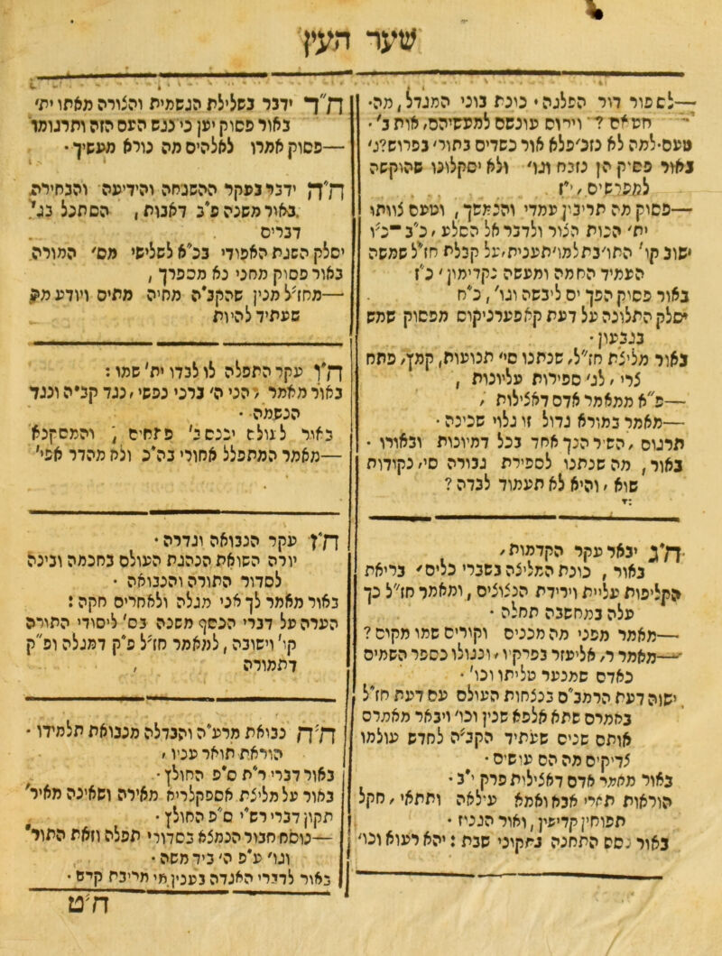 * שער העין 41• 4 ~ . . יי \ • י • - • :—לש פור דור הפלגה* טנת נוני המגדל,מה• יזע אם ? י וירוס עונשם למעשיהם, אות ג' • נועס-למה לא גזנ׳פלא אור כשדים נתור׳ נפרוש?:׳ נאור פסיק הן נזנח וגו׳ ולא יסקלונו שהוקשה לפעיאיס ׳־יז . —פסוק מה תריטןעמדי והנמשך, וטעם צוותו ית׳ הכות הכור ולדנראל הסלע,לב ־לו ישוב קר התו׳נתלמו׳תענית׳על קכלת חז/יל שמשה העמיד החמה ומעשה גקדימון ׳ לז באור פסוק הפן יס ליבשה וגו', לח יסלק התלונה על דעת קאפערניקוס מפסוק שמש בגבעון • נאיר מליצת חז״ל, שנתנו סי׳ תנועות, קמץ׳ פתח צרי, לג׳ ספירות עליונות , —לא ממאמר אדם דאצילות , —מאמר במורא גדול זו גלוי שכינה • תרגום ,השיר הנך אחד בכל דמיונות ובאורו • נאור, מה שנתנו לספירת גבורה סי, נקודות שוא , והיא לא תעמוד לבדה ? 1 ״ *־ '*י חד ידבר בשלילת הגשמית והצורה מאתו ית׳ באור פסוק יען ני נגש העם הזה ותרגומו —פסוק אמרו לאלהיס מה נורא מעשיך • דלה ידבר נפקד ההשגחה והידיעה והבחירת ,באור משנה לב דאבות, הסתגל בגי דנריס יסלק השגת האפודי בלא לשלישי מס׳ המורה באור פסוק מחני נא מספרך , —מחדל מנין שהקלה מסיה מתיס ויודע מה שעתיד להיות ח״ן עקר התפלה לו לבדו ית׳ שמו: באור מאמר ו הני ה׳ ברני נפשי, נגד קב״ה ונגד הנשמה • כאור ל גולש יכנס ל פחחים ; והמסקנא —מאמר המתפלל אחורי נלג ולח מהדר אפי' יבאר עקר הקדמות, נאור, נונת המליצה בשברי כלים׳ בריאת הקליפות עליית וירידת הכצוציס, ומאמר חז״ל כך עלה במחשבה תחלה • —מאמר מפני מה מכניס וקורים שמו מקום ? ־—מאמר ר, אליעזר בפרקיו, ונגולו כספר השמים נאדס שמנער טליתו ונו׳ • ישוה דעת הרמלס בנצחות העולם עם דעת חזיל באמרס שתא אלפא שנין ונו׳ ויבאר מאמדס אותם שכיס שעתיד הקלה לחדש עולמו צדיקים מה הס עושיס• באור מאמי אדם דאצילית פרק י״ג • הוראות תחלי אבא ואמא עילאה ותתאי, חקל תפוחין קדיפין, ואור הגטז * באור כסס התחנה בתקוני שבת: יהא רעוא וכו׳ \ - ־ ־ .. ח*ן עקר הנבואה וגדרה  יורה השואת הנהגת העולם כחכמה ונינה לסדור התורה והנבואה • באור מאמר לך אני מגלה ולאחרים חקה: הערה על דברי הכסף משכה בס׳ ליסודי התורה קו׳ וישובה, למאמר חדל לק דמגלה ולק דתמורה , ך7ךן נבואת מרעיה והבדלה מנבואת תלמידו * הוראת תואר עניו, באור דברי ר״תלפ החולץ-. באור על מליצת אספקלריא מאירה ושאינה מאיר' תקון דברי רשיי ס'פ החולץ • —נוסח חגור הנמצא בסדורי תפלה וזאת התור וגו׳לפ ה׳ ניד משה• כאור לדידי האגדה בענין מי חייבה קיש • ___ ח?ט