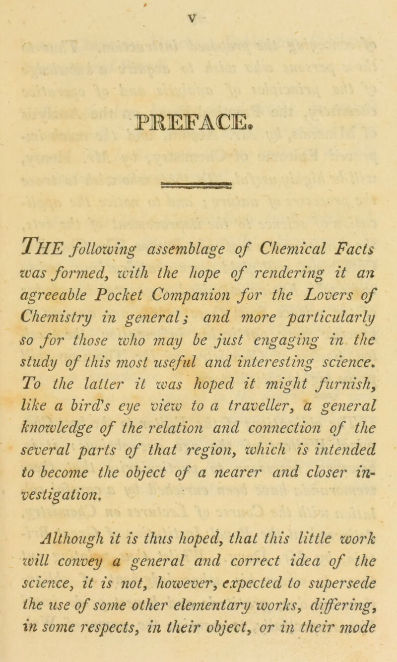 PREFACE. THE following assemblage of Chemical Facts \ zcas formed, zvith the hope of rendering it an agreeable Pocket Companion for the Lovers of Chemistry in general; and more particularly so for those zvho may be just engaging in the study of this most useful and interesting science. To the latter it zvas hoped it might furnish, like a bird's eye viezv to a traveller, a general knozvledge of the relation and connection of the several parts of that region, zvhich is intended to become the object of a nearer and closer in- vestigation. Although it is thus hoped, that this little zvork zvill convey a general and correct idea of the science, it is not, hoivever, expected to supersede the use of some other elementary zvorks, differing, in some respects, in their object, or in their mode