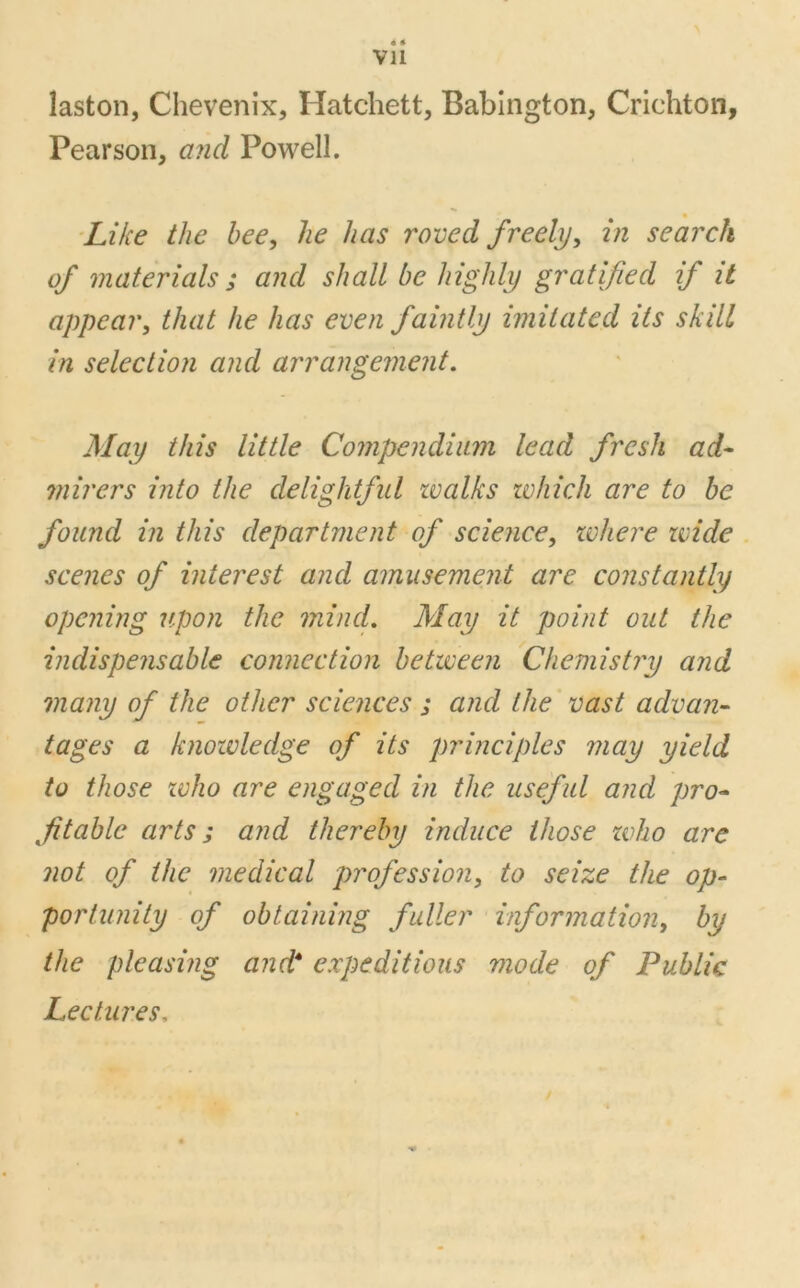 « « Vll laston, Chevenix, Hatchett, Babington, Crichton, Pearson, and Powell. Like the bee, he has roved freely, in search of materials ; and shall be highly gratified if it appear, that he has even faintly imitated its skill in selection and arrangement. May this little Compendium lead fresh ad- mirers into the delightful zvalks which are to be found in this department of science, where wide scenes of interest and amusement are constantly opening upon the mind. May it point out the indispensable connection between Chemistry and many of the other sciences ; and the vast advan- tages a knowledge of its principles in ay yield to those zvho are engaged in the useful and pro- fitable arts; and thereby induce those zvho are not of the medical profession, to seize the op- portunity of obtaining fuller information, by the pleasing and* expeditious mode of Public Lectures,