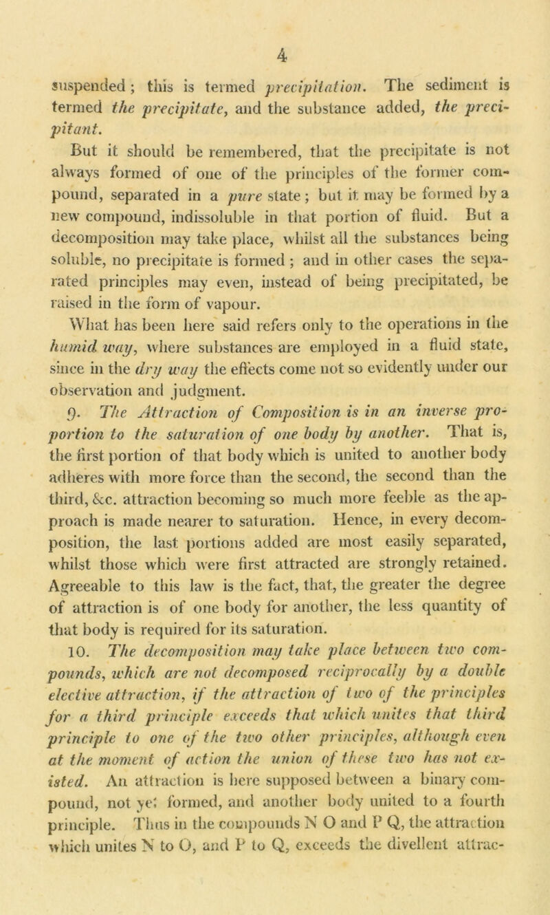 suspended; this is termed precipitation. The sediment is termed the precipitate, and the substance added, the preci- pitant. But it should be remembered, that the precipitate is not always formed of one of the principles of the former com- pound, separated in a pure state ; but it may be formed by a new compound, indissoluble in that portion of fluid. But a decomposition may take place, whilst all the substances being soluble, no precipitate is formed ; and in other cases the sepa- rated principles may even, instead of being precipitated, be raised in the form of vapour. What has been here said refers only to the operations in the humid way, where substances are employed in a fluid state, since in the dry way the effects come not so evidently under our observation and judgment. 9. The Attraction of Composition is in an inverse pro- portion to the saturation of one body by another. That is, the first portion of that body which is united to another body adheres with more force than the second, the second than the third, &c. attraction becoming so much more feeble as the ap- proach is made nearer to saturation. Hence, in every decom- position, the last portions added are most easily separated, whilst those which were first attracted are strongly retained. Agreeable to this law is the fact, that, the greater the degree of attraction is of one body for smother, the less quantity of that body is required for its saturation. 10. The decomposition may take place between two com- pounds, which are not decomposed reciprocally by a double elective attraction, if the attraction of two of the principles for a third principle exceeds that which unites that third principle to one of the tiro other principles, although even at the moment of action the union of these two has not ex- isted. An attraction is here supposed between a binary com- pound, not yel formed, and another body united to a fourth principle. Thus in the compounds N O and P Q, the attraction which unites N to O, and P to Q, exceeds the divellent attrac-