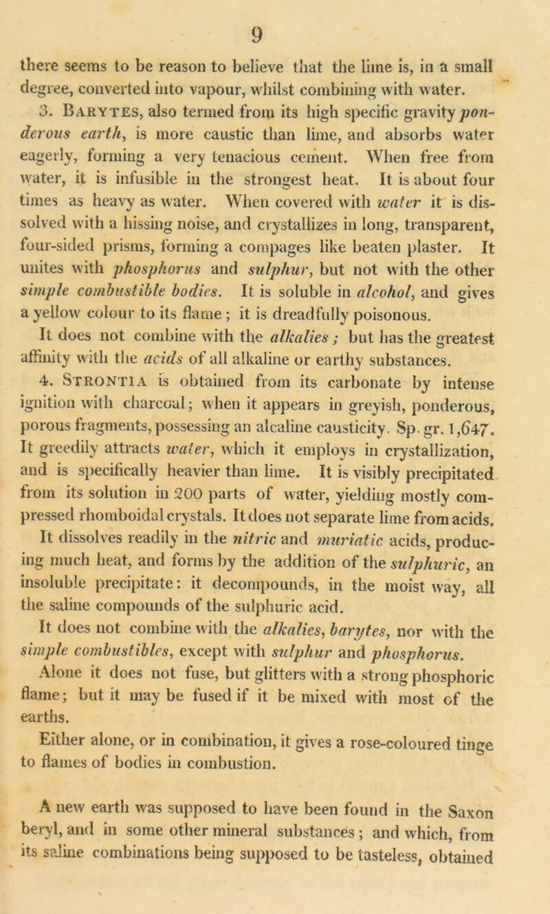 there seems to be reason to believe that the lime is, in a small degree, converted into vapour, whilst combining with water. 3. Barytes, also termed from its high specific gravity pon- derous earth, is more caustic than lime, and absorbs water eagerly, forming a very tenacious cement. When free from water, it is infusible in the strongest heat. It is about four times as heavy as water. When covered with water it is dis- solved with a hissing noise, and crystallizes in long, transparent, four-sided prisms, forming a compages like beaten plaster. It unites with phosphorus and sulphur, but not with the other simple combustible bodies. It is soluble in alcohol, and gives a yellow colour to its flame ; it is dreadfully poisonous. It does not combine with the alkalies; but has the greatest affinity with the acids of all alkaline or earthy substances. 4. StrontiA is obtained from its carbonate by intense ignition with charcoal; when it appears in greyish, ponderous, porous fragments, possessing an alcaline causticity. Sp. gr. 1,547. It greedily attracts water, which it employs in crystallization, and is specifically heavier than lime. It is visibly precipitated from its solution in 200 parts of water, yielding mostly com- pressed rhomboidal crystals. It does not separate lime from acids. It dissolves readily in the nitric and muriatic acids, produc- ing much heat, and forms by the addition of the sulphuric, an insoluble precipitate: it decompounds, in the moist way, all the saline compounds of the sulphuric acid. It does not combine with the alkalies, barytes, nor with the simple combustibles, except with sulphur and phosphorus. Alone it does not fuse, but glitters with a strong phosphoric flame; but it may be fused if it be mixed with most of the earths. Either alone, or in combination, it gives a rose-coloured tinge to flames of bodies in combustion. A new earth was supposed to have been found in the Saxon beryl, and in some other mineral substances; and which, from its saline combinations being supposed to be tasteless, obtained