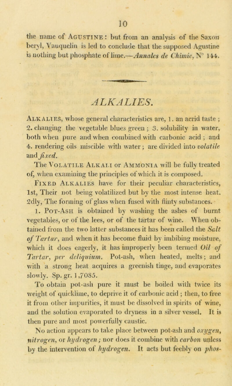 the name of Agustine: but from an analysis of the Saxon beryl, Vauquelin is led to conclude that the supposed Agustine is nothing but phosphate of lime.—Annales de Chimie, N° 144. ALKALIES. Alkalies, whose general characteristics are, 1. an acrid taste ; 2. changing the vegetable blues green ; 3. solubility in water, both when pure and when combined with carbonic acid ; and 4. rendering oils miscible with water; are divided into volatile and fixed. The Volatile Alkali or Ammonia will be fully treated of, when examining the principles of which it is composed. Fixed Alkalies have for their peculiar characteristics, 1st, Their not being volatilized but by the most intense heat. 2dly, The forming of glass when fused with flinty substances. 1. Pot-Ash is obtained by washing the ashes of burnt vegetables, or of the lees, or of the tartar of wine. When ob- tained from the two latter substances it has been called the Salt of Tartar, and when it has become fluid by imbibing moisture, which it does eagerly, it has improperly been termed Oil of Tartar, per deliquium. Pot-ash, when heated, melts; and with a strong heat acquires a greenish tinge, and evaporates slowly. Sp. gr. 1,70S5. To obtain pot-ash pure it must be boiled with twice its weight of quicklime, to deprive it of carbonic acid ; then, to free it from other impurities, it must be. dissolved in spirits of wine, and the solution evaporated to dryness in a silver vessel. It is then pure and most powerfully caustic. No action appears to take place between pot-ash and oxygen, nitrogen, or hydrogen; nor does it combine with carbon unless by the intervention of hydrogen. It acts but feebly on phos-