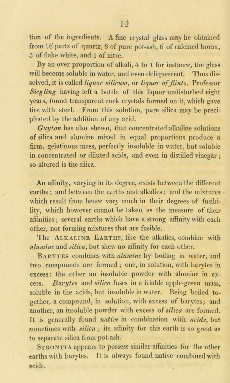 V2 tion of the ingredients. A fine crystal glass may be obtained from 16' parts of quartz, 8 of pure pot-ash, 6 of calcined borax, 3 of flake white, and 1 of nitre. By an over proportion of alkali, 4 to 1 for instance, the glass will become soluble in water, and even deliquescent. Thus dis- solved, it is called liquor silicum, or liquor of flints. Professor Siegling having left a bottle of this liquor undisturbed eight years, found transparent rock crystals formed on it, which gave fire with steel. From this solution, pure silica may be preci- pitated by the addition of any acid. Guyton has also shewn, that concentrated alkaline solutions of silica and alumine mixed in equal proportions produce a firm, gelatinous mass, perfectly insoluble in water, but soluble in concentrated or diluted acids, and even in distilled vinegar ; so altered is the silica. An affinity, varying in its degree, exists between the different earths ; and between the earths and alkalies : and the mixtures which result from hence vary much in their degrees of fusibi- lity, which however cannot be taken as the measure of their affinities ; several earths which have a strong affinity with each other, not forming mixtures that are fusible.. The Alkaline Earths, like the alkalies, combine with alumine and silica, but shew' no affinity for each other. Barytes combines with alumine by boiling in water, and two compounds are formed ; one, in solution, with barytes in excess: the other an insoluble powder with alumine in ex- cess. Barytes and silica fuses in a friable apple-green mass, soluble in the acids, but insoluble in water. Being boiled to- gether, a compound, in solution, with excess of barytes; and another, an insoluble powder with excess of silica are formed. It is generally found native in combination with acids, but sometimes with silica; its affinity for this earth is so great as to separate silica from pot-ash. Stronti A appears to possess similar affinities for the other earths with barytes. It is always found native combined with acids.