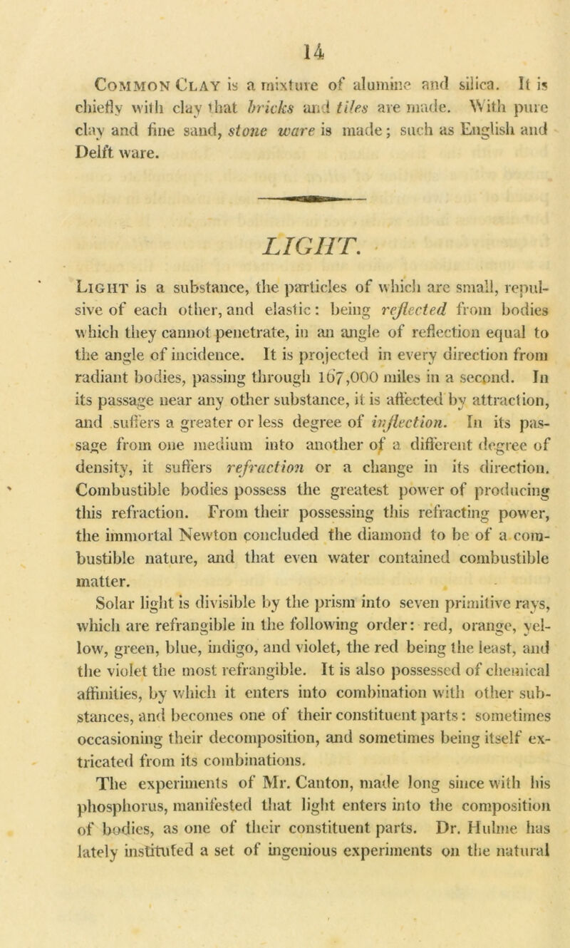 Common Clay is a mixture of alumine and silica. It is chiefly with clay that bricks an i tiles are made. With pure clay and fine sand, stone ware is made; such as English and Delft ware. LIGHT. Light is a substance, the particles of which are small, repul- sive of each other, and elastic; being rejlected from bodies which they cannot penetrate, in an angle of reflection equal to the angle of incidence. It is projected in every direction from radiant bodies, passing through 107,000 miles in a second. In its passage near any other substance, it is affected by attraction, and suffers a greater or less degree of inflection. In its pas- sage from one medium into another of a different degree of density, it suffers refraction or a change in its direction. Combustible bodies possess the greatest power of producing this refraction. From their possessing this refracting power, the immortal Newton concluded the diamond to be of a com- bustible nature, and that even water contained combustible matter. Solar light is divisible by the prism into seven primitive rays, which are refrangible in the following order: red, orange, yel- low, green, blue, indigo, and violet, the red being the least, and the violet the most refrangible. It is also possessed of chemical affinities, by which it enters into combination with other sub- stances, and becomes one of their constituent parts: sometimes occasioning their decomposition, and sometimes being itself ex- tricated from its combinations. The experiments of Mr. Canton, made long since with his phosphorus, manifested that light enters into the composition of bodies, as one of their constituent parts. Dr. Hulme has lately instituted a set of ingenious experiments on the natural
