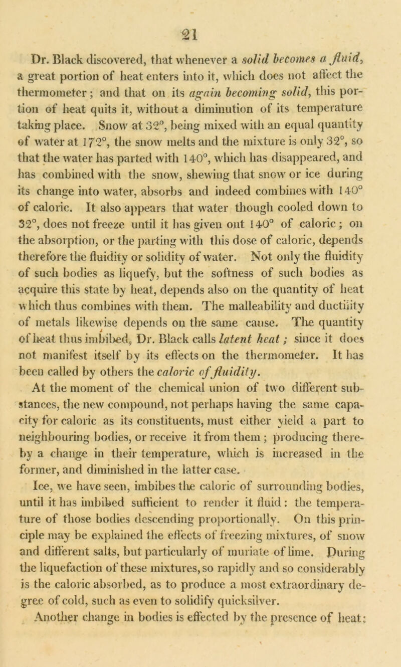 Dr. Black discovered, that whenever a solid becomes a fluids a great portion of heat enters into it, which does not affect the thermometer; and that on its again becoming solid, this por- tion of heat quits it, without a diminution of its temperature taking place. Snow at 32°, being mixed with an equal quantity of water at ] J2°, the snow melts and the mixture is only 32°, so that the water has parted with 140°, which has disappeared, and has combined with the snow, shewing that snow or ice during its change into water, absorbs and indeed combines with 140° of caloric. It also appears that water though cooled down to 32°, does not freeze until it has given out 140° of caloric; on the absorption, or the parting with this dose of caloric, depends therefore the fluidity or solidity of water. Not only the fluidity of such bodies as liquefy, but the softness of such bodies as acquire this state by heat, depends also on the quantity of heat which thus combines with them. The malleability and ductility of metals likewise depends on the same cause. Tlie quantity of heat thus imbibed. Dr. Black calls latent heat; since it does not manifest itself by its effects on the thermometer. It has been called by others the caloric of fluidity. At the moment of the chemical union of two different sub- stances, the new compound, not perhaps having the same capa- city for caloric as its constituents, must either yield a part to neighbouring bodies, or receive it from them ; producing there- by a change in their temperature, which is increased in the former, and diminished in the latter case. Ice, we have seen, imbibes tine caloric of surrounding bodies, until it has imbibed sufficient to render it fluid: the tempera- ture of those bodies descending proportionally. On this prin- ciple may be explained the eflects of freezing mixtures, of snow and different salts, but particularly of muriate of lime. During the liquefaction of these mixtures, so rapidly and so considerably is the caloric absorbed, as to produce a most extraordinary de- gree of cold, such as even to solidify quicksilver. Another change in bodies is effected by the presence of heat: