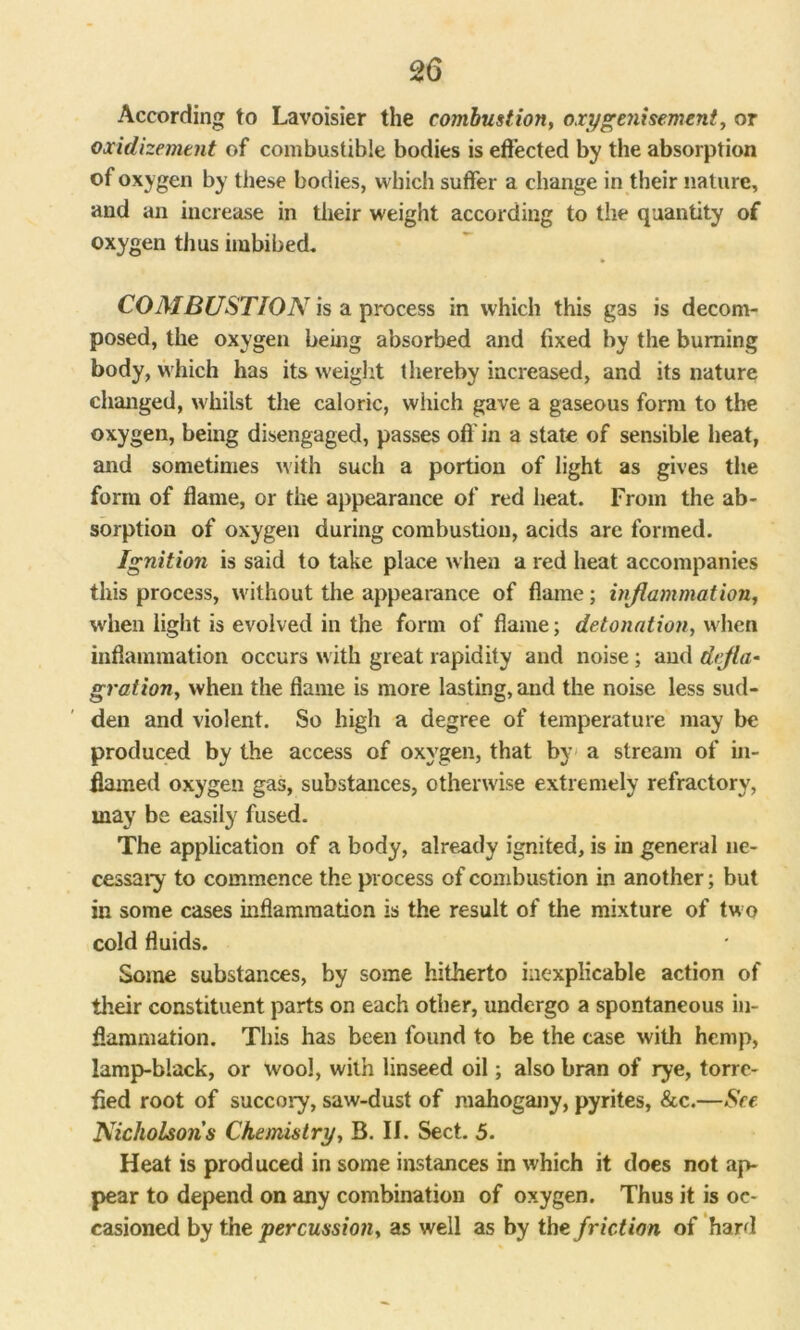 According to Lavoisier the combustion, oxygenisement, or oxidizcment of combustible bodies is effected by the absorption of oxygen by these bodies, which suffer a change in their nature, and an increase in their weight according to the quantity of oxygen thus imbibed. COMBUSTION is a process in which this gas is decom- posed, the oxygen being absorbed and fixed by the burning body, which has its weight thereby increased, and its nature changed, whilst the caloric, which gave a gaseous form to the oxygen, being disengaged, passes oft' in a state of sensible heat, and sometimes with such a portion of light as gives the form of flame, or the appearance of red heat. From the ab- sorption of oxygen during combustion, acids are formed. Ignition is said to take place when a red heat accompanies this process, without the appearance of flame; inflammation, when light is evolved in the form of flame; detonation, when inflammation occurs with great rapidity and noise; and defla- gration, when the flame is more lasting, and the noise less sud- den and violent. So high a degree of temperature may be produced by the access of oxygen, that by a stream of in- flamed oxygen gas, substances, otherwise extremely refractory, may be easily fused. The application of a body, already ignited, is in general ne- cessary to commence the process of combustion in another; but in some cases inflammation is the result of the mixture of two cold fluids. Some substances, by some hitherto inexplicable action of their constituent parts on each other, undergo a spontaneous in- flammation. This has been found to be the case with hemp, lamp-black, or wool, with linseed oil; also bran of rye, torre- fied root of succory, saw-dust of mahogany, pyrites, &c.—See Nicholson’s Chemistry, B. II. Sect. 5. Heat is produced in some instances in which it does not ap- pear to depend on any combination of oxygen. Thus it is oc- casioned by the percussion, as well as by the friction of hard